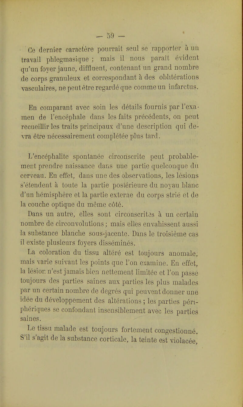 Ce dernier caractère pourrait seul se rapporter à uu travail phlegmasique ; mais il nous paraît évident qu'un foyer jaune, diffluent, contenant un grand nombre de corps granuleux et correspondant à des oblitérations vasculaires, ne peut être regardé que comme un infarctus. En comparant avec soin les détails fournis par l'exa- men de l'encéphale dans les faits précédents, on peut recueillir les traits principaux d'une description qui de- vra être nécessairement complétée plus tard. L'encéphalite spontanée circonscrite peut probable- ment prendre naissance dans une partie quelconque du cerveau. En effet, dans une des observations, les lésions s'étendent à toute la partie postérieure du noyau blanc d'un hémisphère et la partie externe du corps strié et de la couche optique du môme côté. Dans un autre, elles sont circonscrites à un certain nombre de circonvolutions ; mais elles envahissent aussi la substance blanche sous-jacente. Dans le troisième cas il existe plusieurs foyers disséminés. La coloration du tissu altéré est toujours anomale, mais varie suivant les points que l'on examine. En effet, la lésion n'est jamais bien nettement limitée et l'on passe toujours des parties saines aux parties les plus malades par un certain nombre de degrés qui peuvent donner une idée du développement des altérations ; les parties péri- phériques se confondant insensiblement avec les parties saines. Le tissu malade est toujours fortement congestionné. S'il s'agit de la substance corticale, la teinte est violacée,