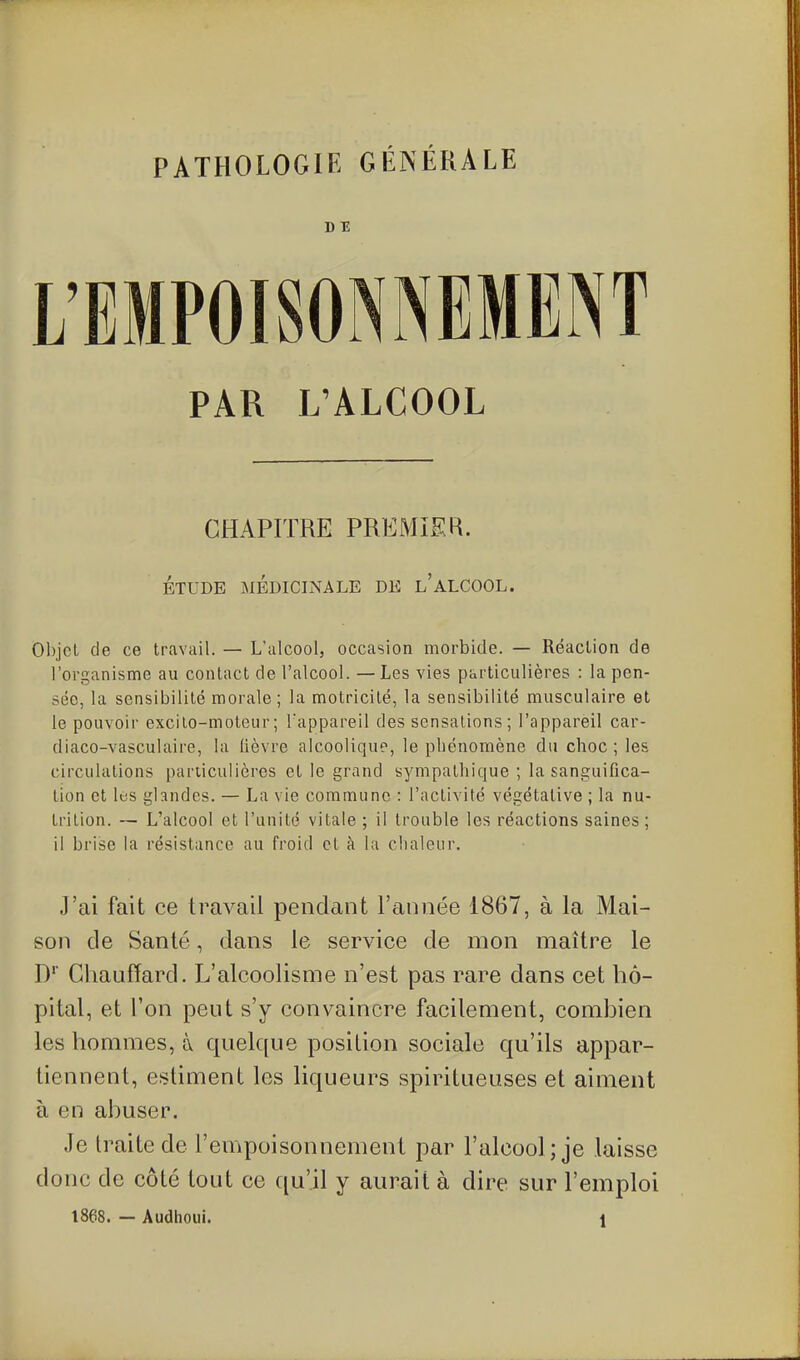 D E PAR L'ALCOOL CHAPITRE PREMIER. ÉTUDE MÉDICINALE DE l'ALCOOL. Objet de ce travail. — L'alcool, occasion morbide. — Réaction de l'organisme au contact de l'alcool. — Les rticulières : la pen- sée, la sensibilité morale ; la motricité, la sensibilité musculaire et le pouvoir excilo-moteur; Tappareil des sensations; l'appareil car- diaco-vasculaire, la lièvre alcoolique, le phénomène du choc ; les circulations particulières et le grand sympathique ; la sanguifica- tion et les glandes. — La vie commune : l'activité végétative ; la nu- trition. — L'alcool et l'unité vitale ; il trouble les réactions saines; il brise la résistance au froid et à la chaleur. J'ai fait ce travail pendant l'année 1867, à la Mai- son de Santé, dans le service de mon maître le D' Chauffard. L'alcoolisme n'est pas rare dans cet hô- pital, et l'on peut s'y convaincre facilement, comhien les hommes, à quelque position sociale qu'ils appar- tiennent, estiment les liqueurs spiritueuses et aiment à en abuser. Je Iraite de l'empoisonnement par l'alcool ; je laisse donc de côté tout ce qu'il y aurait à dire sur l'emploi