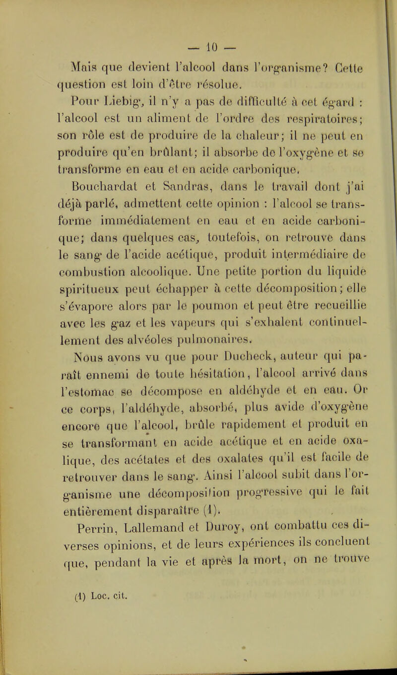 Mais que devient l'alcool dans l'orpi-anisme? Celle question est loin d'être résolue. Pour Liebig', il n'y a pas de difficulté à cet égard : l'alcool est un aliment de l'ordre des respiratoires; son rôle est de produire de la chaleur; il ne peut en produire qu'en brCdant; il absorbe de l'oxyg-ène et se transforme en eau et en acide carbonique. Bouchardat et Sandras, dans le travail dont j'ai déjà parlé, admettent cette opinion : l'alcool se trans- forme immédiatement en eau et en acide carboni- que; dans quelques cas^ toutefois, on retrouve dans le sang* de l'acide acétique, produit intermédiaire de combustion alcoolique. Une petite portion du liquide spiritueux peut échapper à cette décomposition ; elle s'évapore alors par le poumon et peut être recueillie avec les g-az et les vapeurs qui s'exhalent continuel- lement des alvéoles pulmonaires. Nous avons vu que pour Ducheck, auteur qui pa- raît ennemi de toute hésitation, l'alcool arrivé dans l'estomac se décompose en aldéhyde et en eau. Or ce corps, l'aldéhyde, absorbé, plus avide d'oxyg*ène encore que l'alcool, brûle rapidement et produit en se transformant en acide acétique et en acide oxa- lique, des acétates et des oxalates qu'il est facile de retrouver dans le sang\ Ainsi l'alcool subit dans l'or- g-anisme une décomposition progressive qui le fait entièrement disparaître (1). Perrin, Lallemand et Duroy, ont combattu ces di- verses opinions, et de leurs expériences ils concluent que, pendant la vie et après la mort, on ne trouve