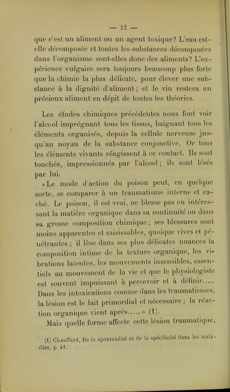 que c'est un aliment ou un ag'ent toxique? L'eau est- elle décomposée et toutes les substances décomposées dans l'org^anisme sont-elles donc des aliments? L'ex- périence vulg'aire sera toujours beaucoup plus forte que la chimie la plus délicate, pour élever une sub- stance à la dig'nité d'aliment; et le vin restera un précieux aliment en dépit de toutes les théories. Les études chimiques précédentes nous font voir l'alcool imprég-nant tous les tissus^ baig-nant tous les éléments org-anisés, depuis la cellule nerveuse jus- qu'au noyau de la substance conjonctive. Or tous les éléments vivants réagissent à ce contact. Ils sont touchés, impressionnés par l'alcool ; ils sont lésés par lui. «Le mode d'action du poison peut, en quelque sorte, se comparer à un traumatisme interne et ca- ché. Le poison, il est vrai, ne blesse pas en intéres- sant la matière org-anique dans sa continuité ou dans sa gTOSse composition chimique; ses blessures sont moins apparentes et saisissables, quoique vives et pé- nétrantes ; il lèse dans ses plus délicates nuances la composition intime de la texture org-anique, les vi- brations latentes, les mouvements insensibles, essen- tiels au mouvement de la vie et que le physiologMsle est souvent impuissant à percevoir et à définir Dans les intoxications comme dans les traumatismes, la lésion est le fait primordial et nécessaire ; la réac- tion org-anique vient après » (1). Mais quelle forme affecte cette lésion traumatique, (i) Chauffard, De la spontanéité et de la spécificité dans les mala- dies, p. 41.