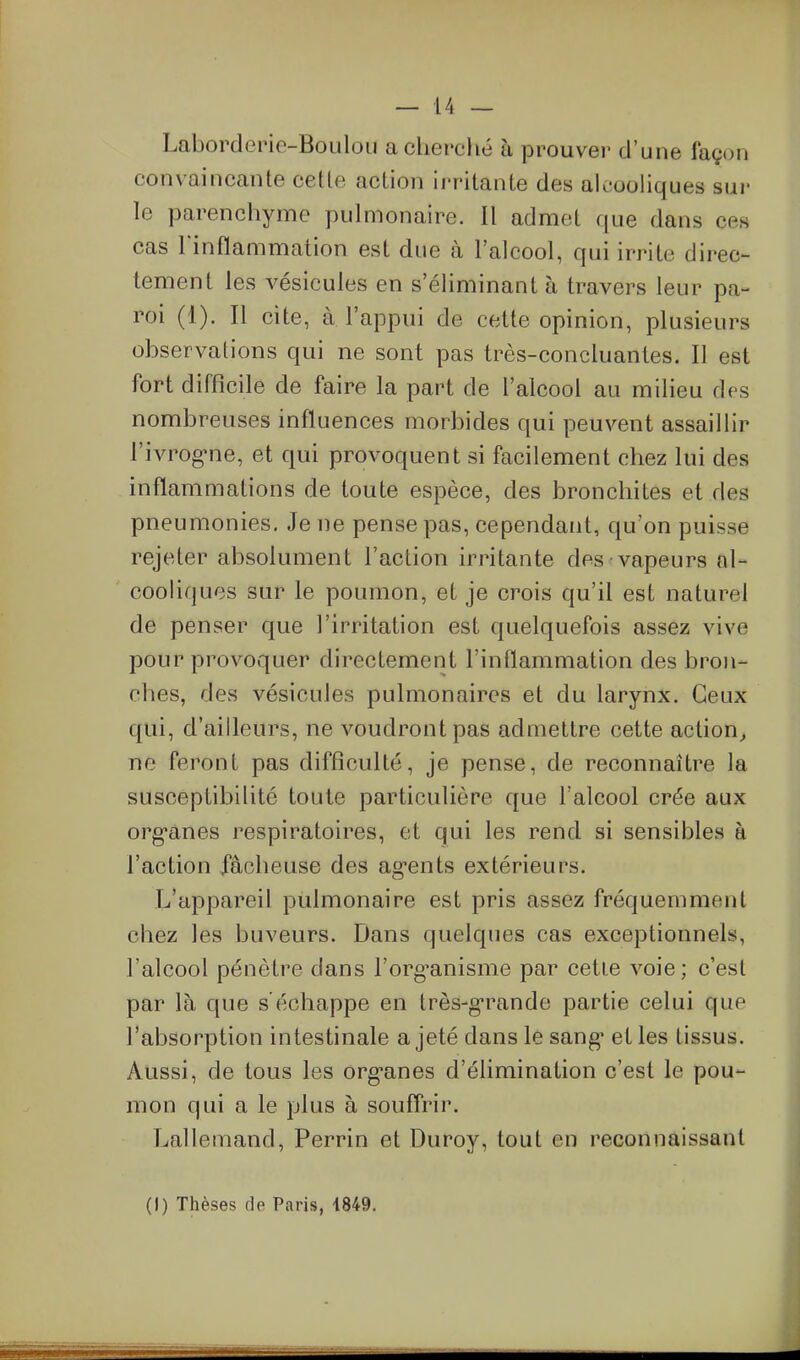 Laborderic-Bouloii a cherché h prouver d'une façon convaincante cette action irritante des aleooHques sur le parenchyme pulmonaire. Il admet que dans ces cas l'inflammation est due à l'alcool, qui irrite direc- tement les vésicules en s'éliminantà travers leur pa- roi (1). Il cite, à l'appui de cette opinion, plusieurs observations qui ne sont pas très-concluantes. Il est fort difficile de faire la part de l'alcool au milieu des nombreuses influences morbides qui peuvent assaillir l'ivrog-ne, et qui provoquent si facilement chez lui des inflammations de toute espèce, des bronchites et des pneumonies. Je ne pense pas, cependant, qu'on puisse rejeter absolument l'action irritante des vapeurs al- cooliques sur le poumon, et je crois qu'il est naturel de penser que l'irritation est quelquefois assez vive pour provoquer directement l'inflammation des bron- ches, des vésicules pulmonaires et du larynx. Ceux qui, d'ailleurs, ne voudront pas admettre cette action^ ne feront pas difficulté, je pense, de reconnaître la susceptibilité toute particulière que l'alcool crée aux org-anes respiratoires, et qui les rend si sensibles à l'action fâcheuse des ag-ents extérieurs. L'appareil pulmonaire est pris assez fréquemment chez les buveurs. Dans quelques cas exceptionnels, l'alcool pénètre dans l'org'anisme par cetie voie; c'est par là que s'échappe en très-g-rande partie celui que l'absorption intestinale a jeté dans le sang* et les tissus. Aussi, de tous les org-anes d'élimination c'est le pou- mon qui a le plus à souffrir. Lallemand, Perrin et Duroy, tout en reconnaissant (I) Thèses de Paris, 4849.