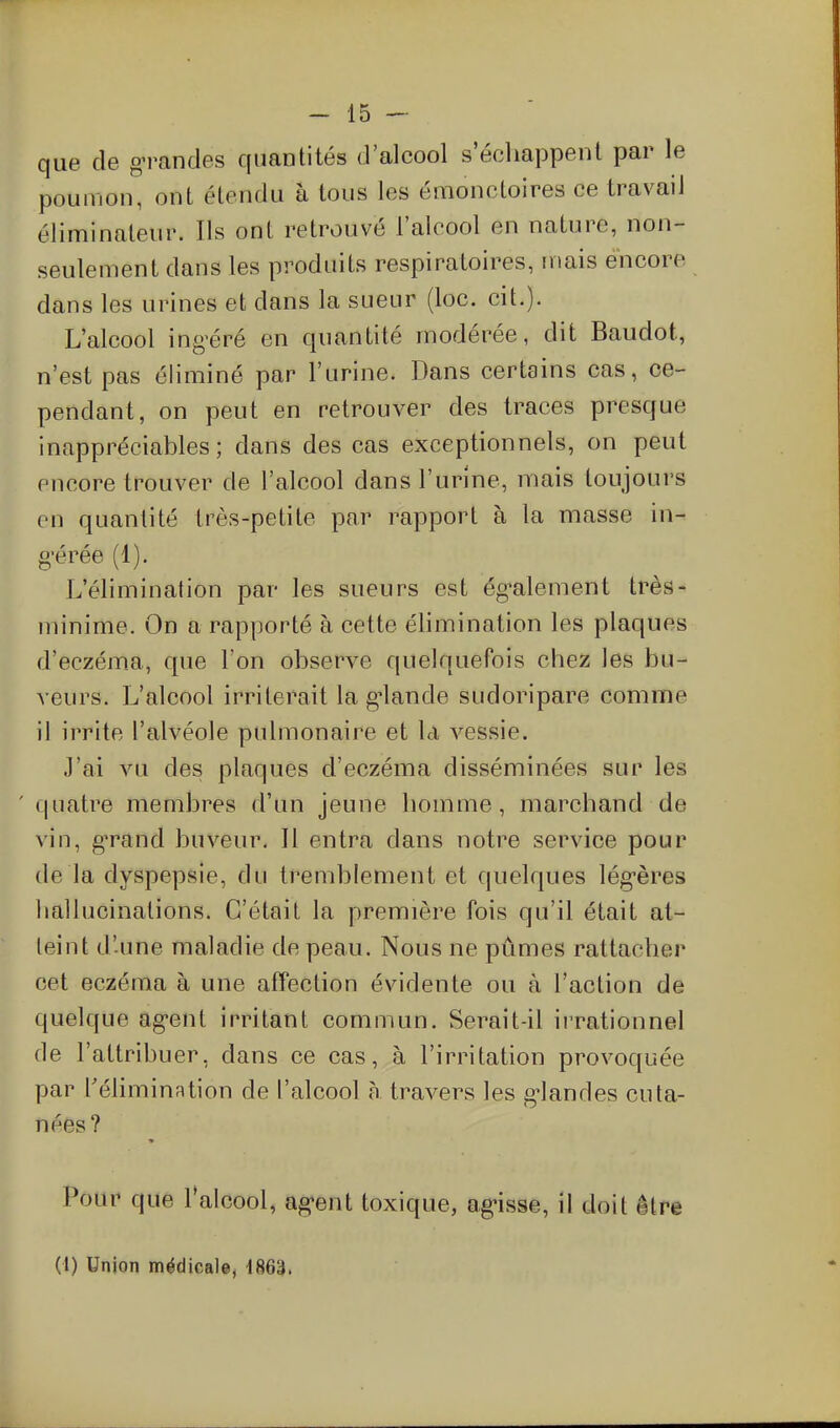 que de grandes quantités d'alcool s échappent par le poumon, ont étendu à tous les émonctoires ce travail éliminateur. Ils ont retrouvé l'alcool en nature, non- seulement dans les produits respiratoires, mais encore dans les urines et dans la sueur (loc. cit.)- L'alcool ing'éré en quantité modérée, dit Baudot, n'est pas éliminé par l'urine. Dans certains cas, ce- pendant, on peut en retrouver des traces presque inappréciables; dans des cas exceptionnels, on peut encore trouver de l'alcool dans l'urine, mais toujours en quantité très-petite par rapport à la masse in- g'érée (1). L'élimination par les sueurs est ég'alement très- minime. On a rapporté à cette élimination les plaques d'eczéma, que l'on observe quelquefois chez les bu- veurs. L'alcool irriterait la g'iande sudoripare comme il irrite l'alvéole pulmonaire et la vessie. J'ai vu des plaques d'eczéma disséminées sur les ' quatre membres d'un jeune homme, marchand de vin, g'rand buveur. Il entra dans notre service pour de la dyspepsie, du tremblement et quelques lég-ères liallucinalions. C'était la première fois qu'il était at- teint d'une maladie de peau. Nous ne pûmes rattacher cet eczéma à une affection évidente ou à l'action de quelque ag-ent irritant commun. Serait-il ii'rationnel de l'attribuer, dans ce cas, à l'irritation provoquée par l'élimination de l'alcool n travers les g^landes cuta- nées? Pour que lalcool, ag-ent toxique, ag'isse, il doit être (1) Union médicale, 1863.