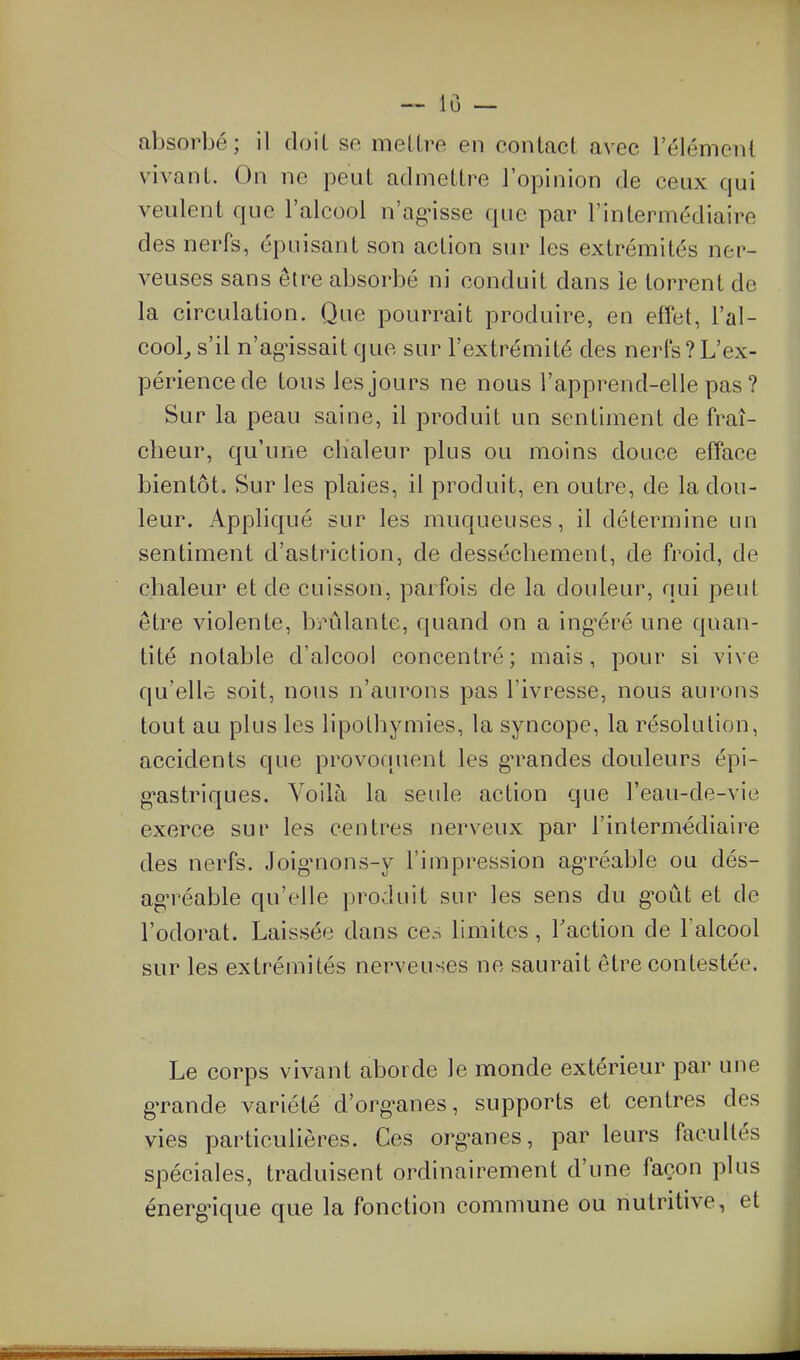 absorbé; il doit se mell.re en conlacl avec 1 élément vivant. On ne peut admettre l'opinion de ceux qui veulent que l'alcool n'agnsse que par l'intermédiaire des nerfs, épuisant son action sur les extrémités ner- veuses sans être absorbé ni conduit dans le torrent de la circulation. Que pourrait produire, en effet, l'al- cool^ s'il n'ag-issait que sur l'extrémité des nerfs?L'ex- périence de tous les jours ne nous l'apprend-elle pas ? Sur la peau saine, il produit un sentiment de fraî- cheur, qu'une chaleur plus ou moins douce efface bientôt. Sur les plaies, il produit, en outre, de la dou- leur. Appliqué sur les muqueuses, il détermine un sentiment d'astriction, de dessèchement, de froid, de chaleur et de cuisson, parfois de la douleur, qui peut être violente, brûlante, quand on a ing'éré une quan- tité notable d'alcool concentré; mais, pour si vive qu'elle soit, nous n'aurons pas l'ivresse, nous aurons tout au plus les lipothymies, la syncope, la résolution, accidents que provoquent les gn^andes douleurs épi- g*astriques. Voilà la seule action que l'eau-de-vie exerce sur les centres nerveux par l'intermédiaire des nerfs. Joig-nons-y l'impression ag-réable ou dés- ag'réable qu'elle produit sur les sens du g-oût et de l'odorat. Laissée dans ces limites, Faction de l'alcool sur les extrémités nerveuses ne saurait être contestée. Le corps vivant aborde le monde extérieur par une gTande variété d'org-anes, supports et centres des vies particulières. Ces org-anes, par leurs facultés spéciales, traduisent ordinairement d'une façon plus énerg-ique que la fonction commune ou nutritive, et