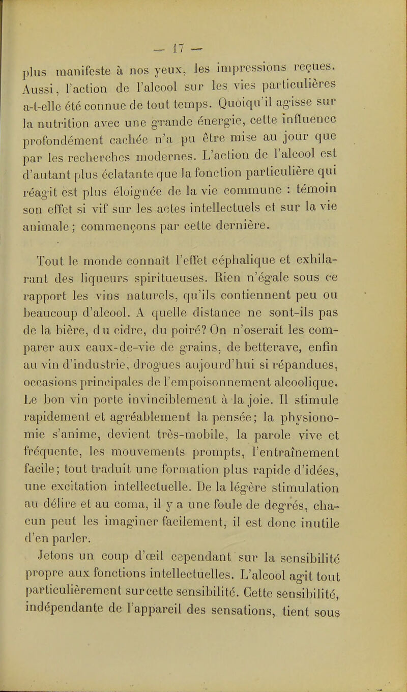 plus manifeste à nos yeux, les impressions reçues. Aussi, l'action de l'alcool sur les vies particulières a-t-elle été connue de tout temps. Quoiqu'il ag-isse sur la nutrition avec une grande énerg^ie, cette influence profondément cachée n'a pu être mise au jour que par les recherches modernes. L'action de l'alcool est d'autant plus éclatante que la fonction particulière qui réag-it est plus éloig-née de la vie commune : témoin son effet si vif sur les actes intellectuels et sur la vie animale ; commençons par cette dernière. Tout le monde connaît l'effet céphalique et exhila- rant des liqueurs spiritueuses. Rien n'égale sous ce rapport les vins naturels, qu'ils contiennent peu ou heaucoup d'alcool. A quelle distance ne sont-ils pas de la bière, du cidre, du poiré? On n'oserait les com- parer aux eaux-de-vie de g^^ains, de betterave, enfin au vin d'industrie, drog'ues aujourd'hui si répandues, occasions principales de l'empoisonnement alcoolique. Le bon vin porte invinciblement à la joie. Il stimule rapidement et ag-réablement la pensée; la physiono- mie s'anime, devient très-mobile, la parole vive et fréquente, les mouvements prompts, l'entraînement facile; tout traduit une formation plus rapide d'idées, une excitation intellectuelle. De la lég-ère stimulation au délire et au coma, il y a une foule de degrés, cha- cun peut les imag-iner facilement, il est donc inutile d'en parler. Jetons un coup d'œil cependant sur la sensibihté propre aux fonctions intellectuelles. L'alcool ag^it tout particulièrement surcette sensibilité. Cette sensibilité, indépendante de l'appareil des sensations, tient sous