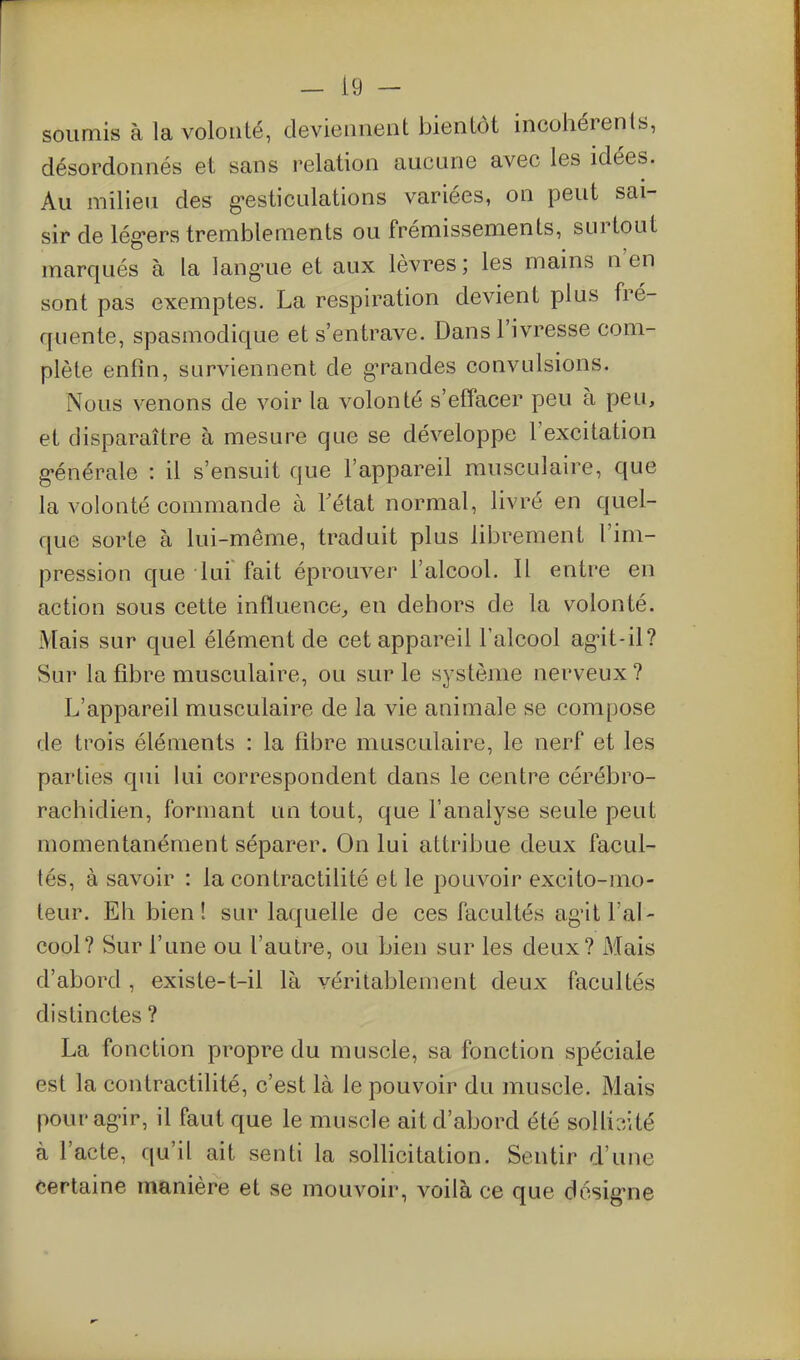 r - i9 - soumis à la volonté, deviennent bientôt incohérents, désordonnés et sans relation aucune avec les idées. Au milieu des g^esticulations variées, on peut sai- sir de lég-ers tremblements ou frémissements, surtout marqués à la lang-ue et aux lèvres; les mains n'en sont pas exemptes. La respiration devient plus fré- quente, spasmodique et s'entrave. Dans l'ivresse com- plète enfin, surviennent de g-randes convulsions. Nous venons de voir la volonté s'effacer peu à peu, et disparaître à mesure que se développe l'excitation g-énérale : il s'ensuit que l'appareil musculaire, que la volonté commande à Tétat normal, livré en quel- que sorte à lui-même, traduit plus librement l'im- pression que lui fait éprouver l'alcool. Il entre en action sous cette influence^ en dehors de la volonté. Mais sur quel élément de cet appareil l'alcool ag'it-il? Sur la fibre musculaire, ou sur le système nerveux ? L'appareil musculaire de la vie animale se compose de trois éléments : la fibre musculaire, le nerf et les parties qui lui correspondent dans le centre cérébro- rachidien, formant un tout, que l'analyse seule peut momentanément séparer. On lui attribue deux facul- tés, à savoir : la contractilité et le pouvoir excito-mo- teur. Eli bien! sur laquelle de ces facultés ag'it l'al- cool? Sur l'une ou l'autre, ou bien sur les deux? Mais d'abord , existe-t-il là véritablement deux facultés distinctes ? La fonction propre du muscle, sa fonction spéciale est la contractilité, c'est là le pouvoir du muscle. Mais pourag-ir, il faut que le muscle ait d'abord été solliaité à l'acte, qu'il ait senti la sollicitation. Sentir d'une certaine manière et se mouvoir, voilà ce que dosiguie