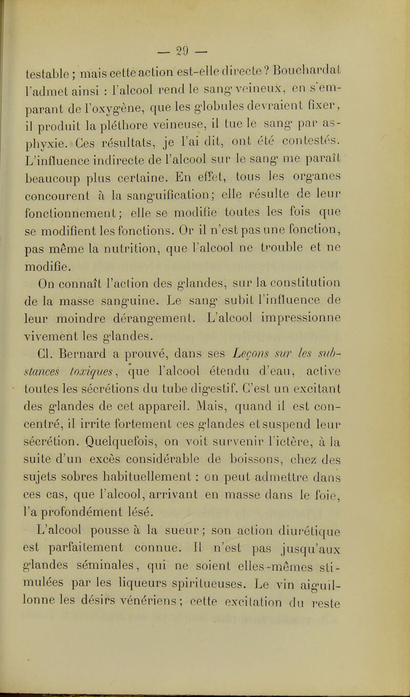 testable ; mais cette action est-elle directe? Bouchardat l'admet ainsi : l'alcool rend le sangM^eineux, en s'em- parant de l'oxyg^ène, que les g^lobules devraient fixer , il produit la pléthore veineuse, il tue le san^ par as- phyxie. Ces résultats, je l'ai dit, ont été contestés. L'influence indirecte de l'alcool sur le sang^ me paraît beaucoup plus certaine. En effet, tous les org-anes concourent à la sang^uification ; elle résulte de leur fonctionnement; elle se modifie toutes les fois que se modifient les fonctions. Or il n'est pas une fonction, pas même la nutrition, que l'alcool ne trouble et ne modifie. On connaît l'action des g-landes, sur la constitution de la masse sang-uine. Le sang* subit l'influence de leur moindre dérang^ement. L'alcool impressionne vivement les g^landes. Cl. Bernard a prouvé, dans ses Leçons sur les si(b~ stances toxiques^ que l'alcool étendu d'eau, active toutes les sécrétions du tube dig-estif. C'est un excitant des grandes de cet appareil. Mais, quand il est con- centré, il irrite fortement ces g'iandes et suspend leur sécrétion. Quelquefois, on voit survenir l'ictère, à la suite d'un excès considérable de boissons, chez des sujets sobres habituellement : on peut admettre dans ces cas, que l'alcool, arrivant en masse dans le foie, l'a profondément lésé. L'alcool pousse à la sueur; son action diurétique est parfaitement connue. Il n'est pas jusqu'aux g'iandes séminales, qui ne soient elles-mêmes sti- mulées par les liqueurs spiritueuses. Le vin aig-uil- lonne les désirs vénériens ; cette excitation du reste