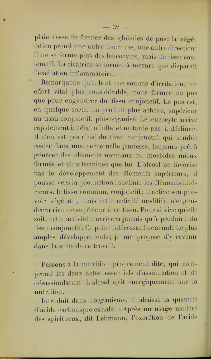 plaie cesse de former des f^Mobiiles de pus; la vég-é- lalion prend une autre tournure, une autre direction: il ne se forme plus des leucocytes, mais du tissu con- jonctif. La cicatrice se forme, à mesure que disparaît l'excitation inflammatoire. Remarquons qu'il faut une somme d'irritation, un effort vital plus considérable, pour former du pus que pour engendrer du tissu conjonctif. Le pus est, en quelque sorte, un produit plus achevé, supérieur au tissu conjonctif, plus org-anisé. Le leucocyte arrive rapidement à l'état adulte et ne tarde pas à décliner. Il n'en est pas ainsi du tissu conjonctif, qui semble rester dans une perpétuelle jeunesse, toujours prêt à g-énérer des éléments normaux ou morbides mieux formés et plus terminés que lui, L'alcool ne favorise pas le développement des éléments supérieurs, il pousse vers la production indéfinie les éléments infé- rieurs, le tissu commun, conjonctif; il active son pou- voir vég^étatif, mais cette activité modifiée n'eng^en- drera rien de supérieur à ce tissu. Pour si vive qu'elle soit, cette activité n'arrivera jamais qu'à produire du tissu conjonctif. Ce point intéressant demande de plus amples développements ; je me propose d'y revenir dans la suite de ce travaiL Passons à la nutrition proprement dite, qui com- prend les deux actes essentiels d'assimilation et de désassimilation. L'alcool ag-it énerg^iquement sur la nutrition. Introduit dans l'org^anisine, il abaisse la quantité d'acide carbonique exhalé. «Après un usag'e modéré des spiritueux, dit Lehmann, l'excrétion de l'acide