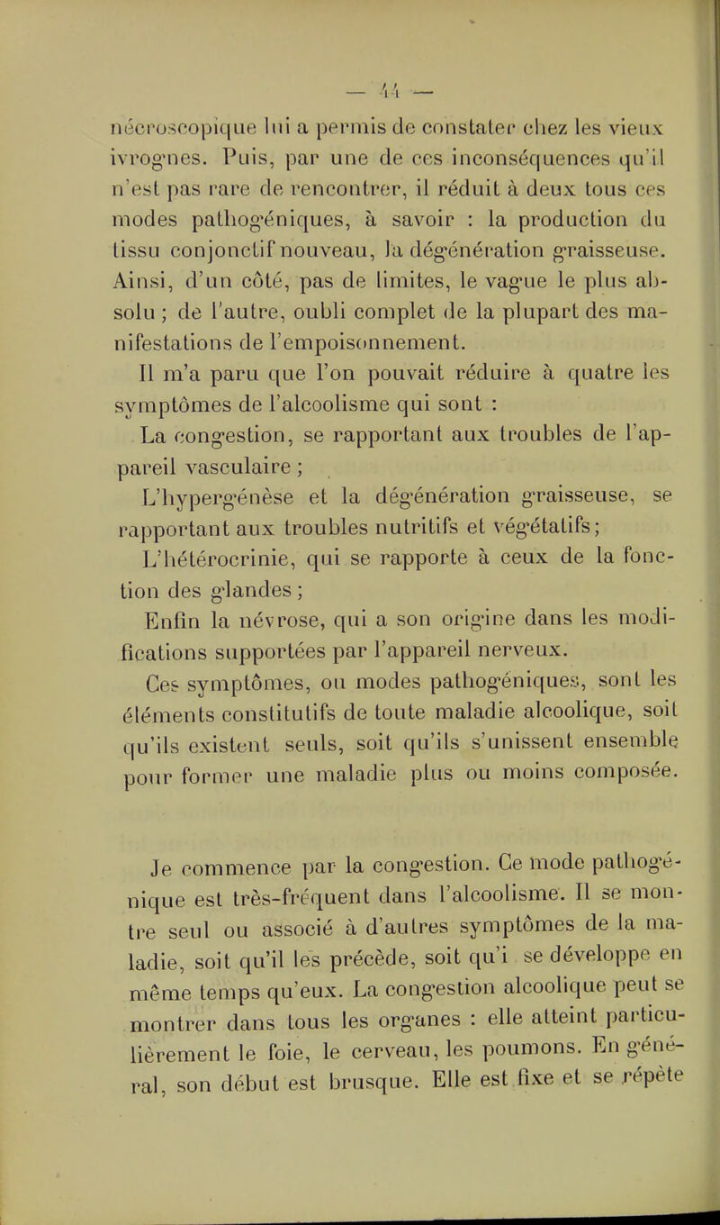 nécrosco|Dic|ue lui a }Dermis de constater chez les vieux ivrogMies. Puis, par une de ces inconséquences qu'il n'est pas rare de rencontrer, il réduit à deux tous ces modes pathog'éniques, à savoir : la production du tissu conjonctif nouveau, la dég'énération g*raisseuse. Ainsi, d'un côté, pas de limites, le vag-ue le plus ab- solu ; de l'autre, oubli complet de la plupart des ma- nifestations de l'empoisonnement. Il m'a paru que l'on pouvait réduire à quatre les symptômes de l'alcoolisme qui sont : La cong-estion, se rapportant aux troubles de l'ap- pareil vasculaire ; L'hyperg'énèse et la dég-énération g-raisseuse, se rapportant aux troubles nutritifs et vég^étatifs; L'hétérocrinie, qui se rapporte à ceux de la fonc- tion des g^landes ; Enfin la névrose, qui a son orig'ine dans les modi- fications supportées par l'appareil nerveux. Ces symptômes, ou modes pathog-éniques, sont les éléments constitutifs de toute maladie alcoolique, soit qu'ils existent seuls, soit qu'ils s'unissent ensemble pour former une maladie plus ou moins composée. Je commence par la cong-estion. Ce mode patliogé- nique est très-fréquent dans l'alcoolisme. Il se mon- tre seul ou associé à d'autres symptômes de la ma- ladie, soit qu'il les précède, soit qu'i se développe en même temps qu'eux. La cong-estion alcoolique peut se montrer dans tous les org-anes : eUe atteint particu- lièrement le foie, le cerveau, les poumons. En g-éné- ral, son début est brusque. Elle est fixe et se répète