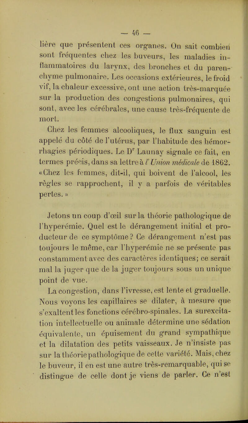 lière que présentent ces org-anes. On sait combien sont fréquentes chez les buveurs, les maladies in- flammatoires du larynx, des bronches et du paren- chyme pulmonaire. Les occasions extérieures, le froid vif, la chaleur excessive, ont une action très-marquée sur la production des cong-estions pulmonaires, qui sont, avec les cérébrales, une cause très-fréquente de mort. Chez les femmes alcooliques, le flux sang-uin est appelé du côté de l'utérus, par l'habitude des hémor- rhag^ies périodiques. Le D Launay sig-nale ce fait, en termes précis, dans sa lettre h l' U?imi médicale de 1862. «Chez les l'emmes, dit-il, qui boivent de l'alcool, les règ-les se rapprochent, il y a parfois de véritables pertes. » Jetons un coup d'œil sur la théorie patholog:ique de l'hyperémie. Quel est le dérang-ement initial et pro- ducteur de ce symptôme? Ce dérang*ement n'est pas toujours le même, car l'hyperémie ne se présente pas constamment avec des caractères identiques; ce serait mal la jug^er que de la jug-er toujours sous un unique point de vue. La cong-estion, dans l'ivresse, est lente et g-raduelle. Nous voyons les capillaires se dilater, à mesure que s'exaltent les fonctions cérébro-spinales. La surexcita- tion intellectuelle ou animale détermine une sédation équivalente, un épuisement du g*rand sympathique et la dilatation des petits vaisseaux. Je n'insiste pas sur la théorie patholog-ique de celte variété. Mais, chez le buveur, il en est une autre très-remarquable, qui se disting*ue de celle dont je viens de parler. Ce n'est