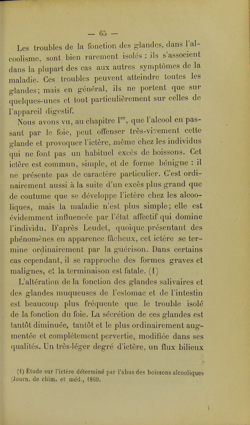 Les troubles de la fonction des g^landes, dans l'al- coolisme, sont bien rarement isolés : ils s'associent dans la plupart des cas aux autres symptômes de la maladie. Ces troubles peuvent atteindre toutes les g-landes; mais en g-énéral, ils ne portent que sur quelques-unes et tout particulièrement sur celles de l'appareil digestif. Nous avons vu, au chapitre F', que l'alcool en pas- sant par le foie, peut offenser très-vivement cette g^lande et provoquer l'ictère, même chez les individus qui ne font pas un habituel excès de boissons. Cet ictère est commun, simple, et de forme bénig-ne : il ne présente pas de caractère particuUer. C'est ordi- nairement aussi à la suite d'un excès plus j2;'rand que de coutume que se développe l'ictère chez les alcoo- liques, mais la maladie n'est plus simple; elle est évidemment influencée par l'état affectif qui domine l'individu. D'après Leudet, quoique présentant des phénomènes en apparence fâcheux, cet ictère se ter- mine ordinairement par la g'uérison. Dans certains cas cependant, il se rapproche des formes graves et malig'nes, et la terminaison est fatale. (1) L'altération de la fonction des g-landes salivaires et des g-landes muqueuses de l'estomac et de l'intestin est beaucoup plus fréquente que le trouble isolé de la fonction du foie. La sécrétion de ces g-landes est tantôt diminuée, tantôt et le plus ordinairement aug*- mentée et complètement pervertie, modifiée dans ses qualités. Un très-lég^er deg-ré d'ictère, un flux bilieux (1) Étude sur l'ictère déterminé par l'abus des boissons alcooliques (Journ. de chim. et méd., 1860.