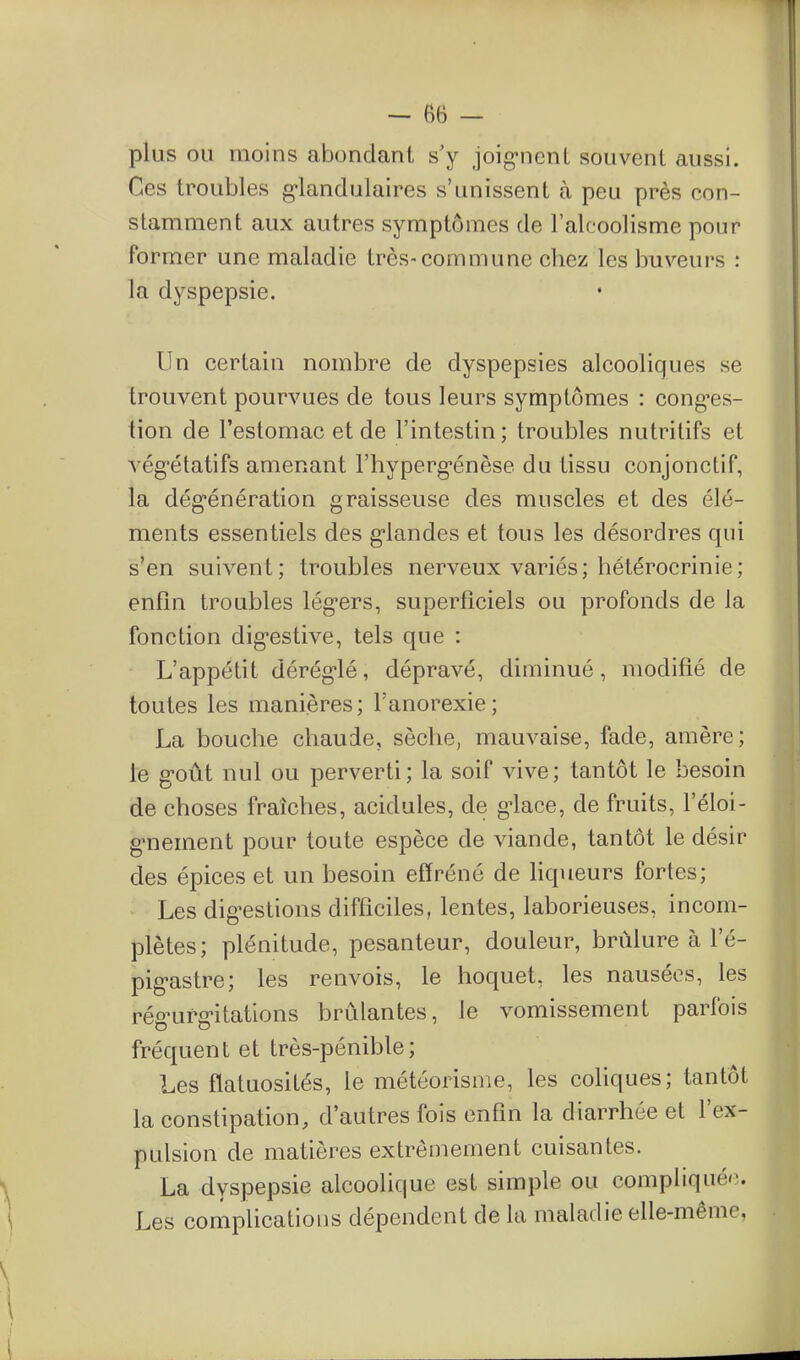 plus ou moins abondant s'y joig-nenL souvent aussi. Ces troubles g-landulaires s'unissent à peu près con- stamment aux autres symptômes de l'alcoolisme pour former une maladie très-commune chez les buveurs : la dyspepsie. Un certain nombre de dyspepsies alcooliques se trouvent pourvues de tous leurs symptômes : cong'es- tion de l'estomac et de l'intestin ; troubles nutritifs et vég-étatifs amenant l'hyperg-énèse du tissu conjonctif, la dég-énération graisseuse des muscles et des élé- ments essentiels des g-landes et tous les désordres qui s'en suivent; troubles nerveux variés; bétérocrinie; enfin troubles lég-ers, superficiels ou profonds de la fonction dig^estive, tels que : L'appétit dérég'lé, dépravé, diminué, modifié de toutes les manières; l'anorexie; La bouche chaude, sèche, mauvaise, fade, amère; le g-oût nul ou perverti; la soif vive; tantôt le besoin de choses fraîches, acidulés, de g-lace, de fruits, l'éloi- g'nement pour toute espèce de viande, tantôt le désir des épices et un besoin effréné de liqueurs fortes; Les dig-estions difficiles, lentes, laborieuses, incom- plètes; plénitude, pesanteur, douleur, brûlure à l'é- pig-astre; les renvois, le hoquet, les nausées, les rég-urg-itations brûlantes, le vomissement parfois fréquent et très-pénible; Les flatuosités, le météorisme, les coliques; tantôt la constipation, d'autres fois enfin la diarrhée et l'ex- pulsion de matières extrêmement cuisantes. La dyspepsie alcoolique est simple ou compliqué'-. Les complications dépendent de la maladie elle-même,
