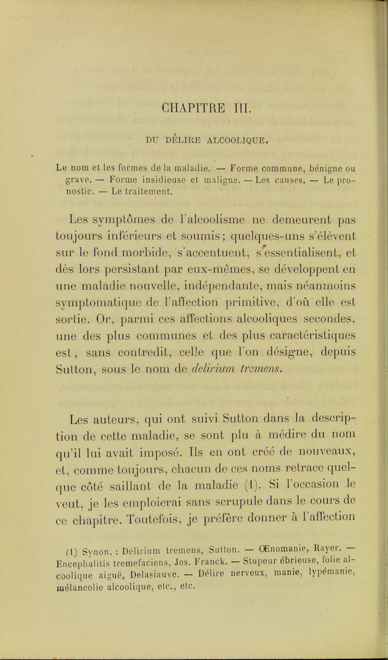 CHAPITRE ni. DU DÉLIRE ALCOOLIQUE. Le nom el les formes de la maladie. — Forme commune, bénigne ou grave. — Forme insidieuse el maligne. — Les causes. — Le pro- nostic. — Le traitement. Les symptômes de ralcoolisme ne demeurent pas toujours inférieurs et soumis; quelques-uns s'élèvent sur le fond morbide, s'accentuent, s'essentialisent, et dès lors persistant par eux-mêmes, se développent en une maladie nouvelle, indépendante, mais néanmoins symptomatique de l'aiïection primitive, d'oili elle est sortie. Or, parmi ces affections alcooliques secondes, une des plus communes et des plus caractéristiques est, sans contredit, celle que l'on désig-ne, depuis Sutton, sous le nom de delinum tremens. Les auteurs, qui ont suivi Sutton dans la descrip- tion de cette maladie, se sont plu à médire du nom qu'il lui avait imposé. Ils en ont créé de nouveaux, et, comme toujours, chacun de ces noms retrace quel- que côté saillant de la maladie (1). Si l'occasion le veut, je les emploierai sans scrupule dans le cours de ce chapitre. Toutefois, je préfère donner à l'affection {{) Synon. : Dclirium tremens, Sulton. — Œnomanie, Rayer. — Encephalilis tremefaciens, Jos. Franck. — Stupeur ébrieuse, folie al- coolique aiguë, Delasiauve. — Délire nerveux, manie, lypémanie, mélancolie alcoolique, etc., etc.