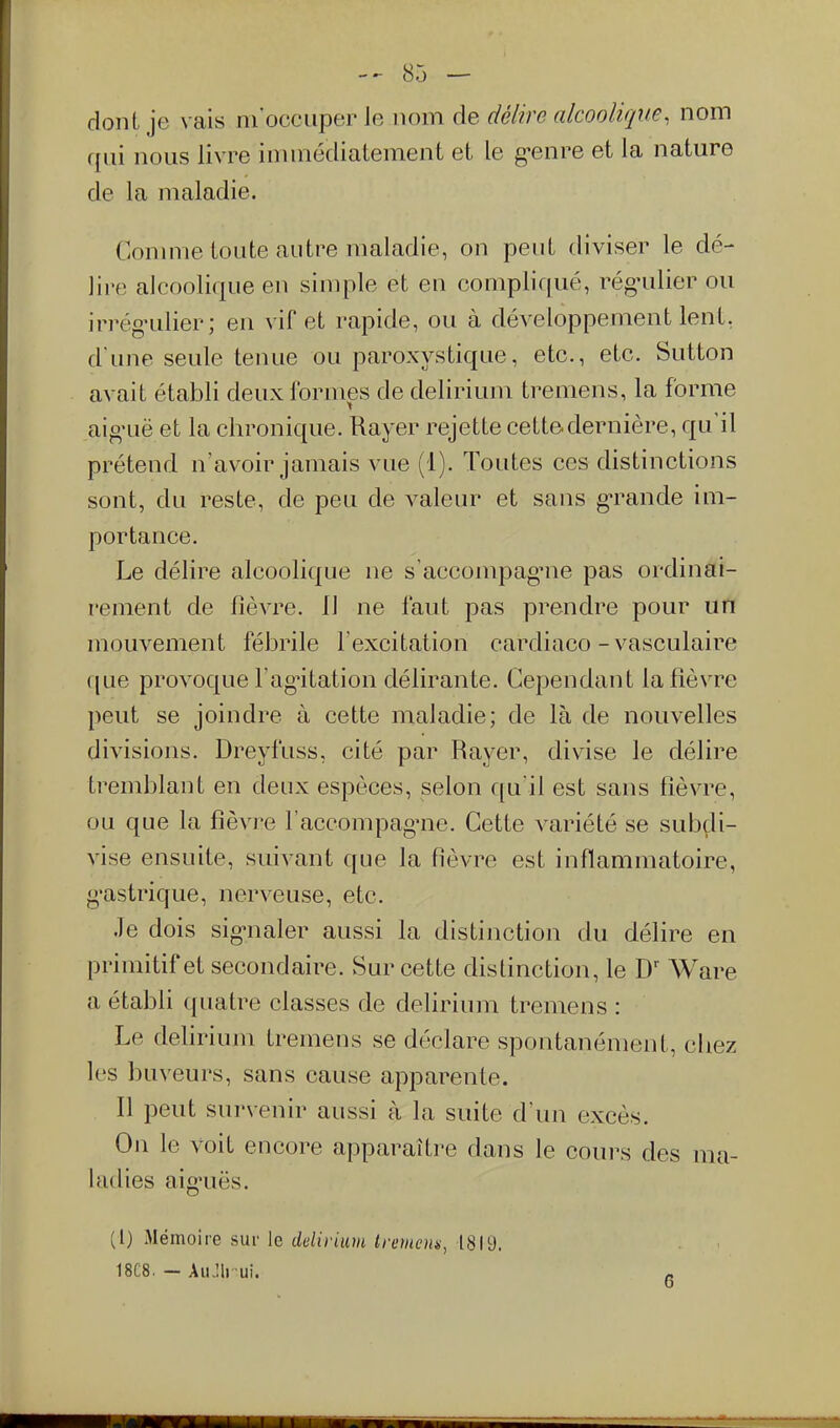 dont je vais ni occuper le nom de délire alcoolique, nom qui nous livre immédiatement et le g-enre et la nature de la maladie. Conmie toute autre maladie, on peut diviser le dé- lire alcoolique en simple et en compliqué, rég-ulier ou irrég'ulier; en vif et rapide, ou à développement lent, d'une seule tenue ou paroxystique, etc., etc. Sutton avait établi deux formes de delirium tremens, la forme aio'Lië et la chronique. Rayer rejette cett©dernière, qu'il prétend n'avoir jamais vue (1). Toutes ces distinctions sont, du reste, de peu de valeur et sans g-rande im- portance. Le délire alcoolique ne s'accompagnie pas ordinai- rement de fièvre. 11 ne faut pas prendre pour un mouvement fébrile Fexcitation cardiaco - vasculaire que provoque l'ag^itation délirante. Cependant la fièvre peut se joindre à cette maladie; de là de nouvelles divisions. Dreyfuss, cité par Rayer, divise le délire tremblant en deux espèces, selon qu'il est sans fièvre, ou que la fièvre l'accompag-ne. Cette variété se subçli- vise ensuite, suivant que la fièvre est inflammatoire, g'astrique, nerveuse, etc. Je dois sig-naler aussi la distinction du délire en primitif et secondaire. Sur cette distinction, le D' Ware a établi quatre classes de delirium tremens : Le defirium tremens se déclare spontanément, chez les buveurs, sans cause apparente. Il peut survenir aussi à la suite d'un excès. On le voit encore apparaître dans le cours des ma- ladies aig'uës. (l) Mémoire sur le ddiriim Iremcm, 1819. 18C8. - Aii.:ii ui. -