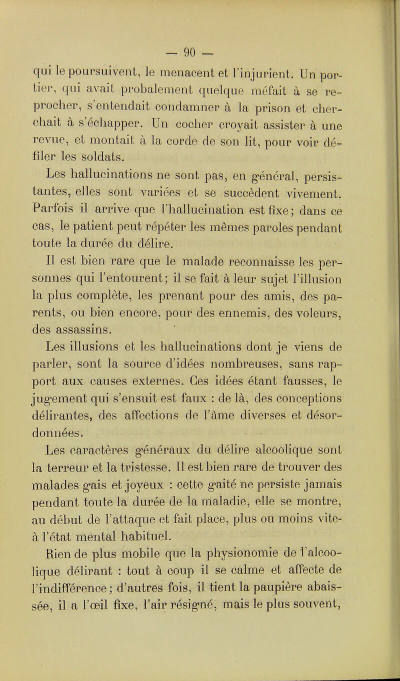 qui le poursuivent, le menacent et l'injurient. Un por- tier, qui avait probalenient quelque méfait à se re- procher, s'entendait condamner à la prison et cher- chait à s'échapper. Un cocher croyait assister à une revue, et montait à la corde de son lit, pour voir dé- filer les soldats. Les hallucinations ne sont pas, en g'énéral, persis- tantes, elles sont variées et se succèdent vivement. Parfois il arrive que l'hallucination est fixe ; dans ce cas, le patient peut répéter les mêmes paroles pendant toute la durée du délire. Il est bien rare que le malade reconnaisse les per- sonnes qui l'entourent; il se fait à leur sujet l'illusion la plus complète, les prenant pour des amis, des pa- rents, ou bien encore, pour des ennemis, des voleurs, des assassins. Les illusions et les hallucinations dont je viens de parler, sont la source d'idées nombreuses, sans rap- port aux causes externes. Ces idées étant fausses, le jug-ement qui s'ensuit est faux : de là, des conceptions délirantes, des affections de l'âme diverses et désor- données. Les caractères g-énéraux du délire alcoolique sont la terreur et la tristesse. Il est bien rare de trouver des malades g-ais et joyeux : cette g-aité ne persiste jamais pendant toute la durée de la maladie, elle se montre, au début de l'attaque et fait place, plus ou moins vite- à l'état mental habituel. Rien de plus mobile que la physionomie de l'alcoo- lique délirant : tout à coup il se calme et affecte de l'indifférence; d'autres fois, il tient la paupière abais- sée, il a l'œil fixe, l'air résig'né, mais le plus souvent,