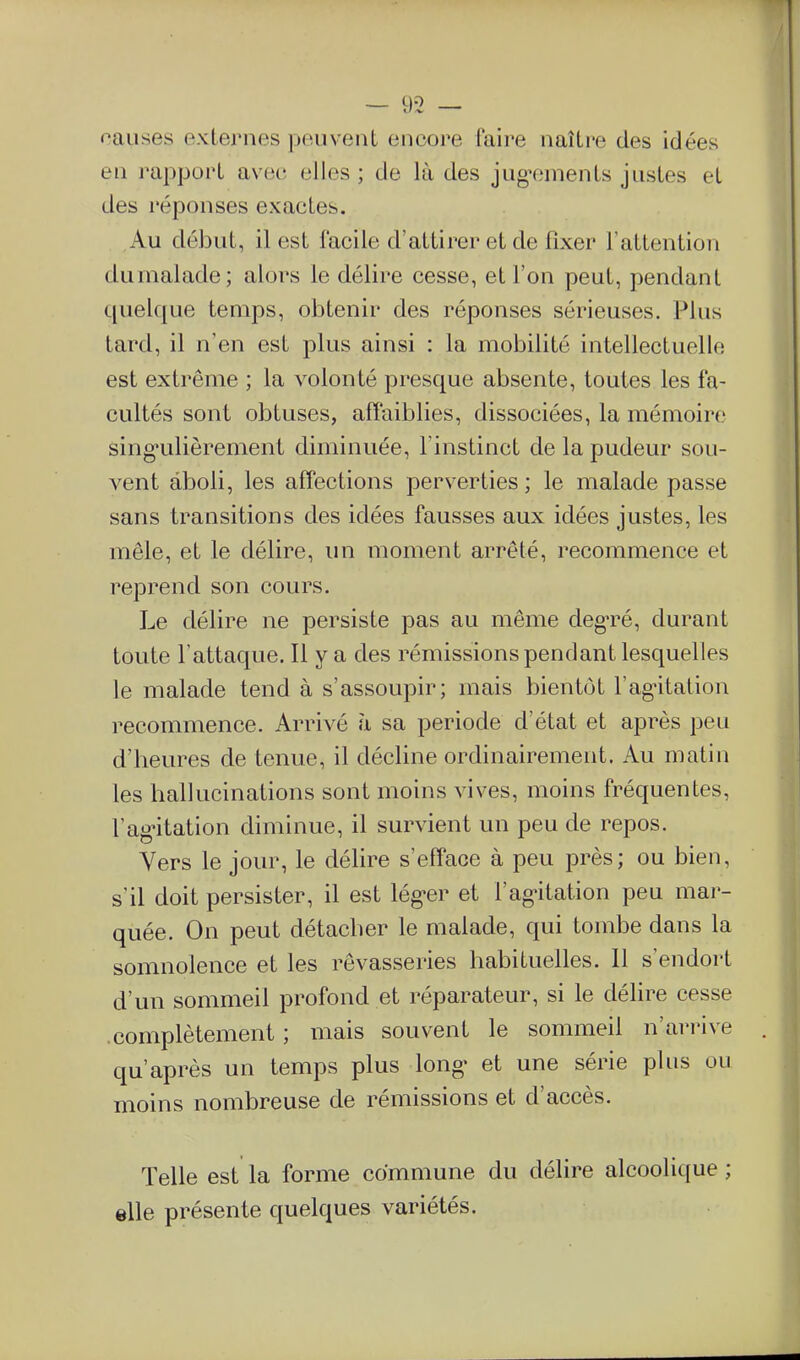 causes externes peuvent encore faire naître des idées en j'appoi't avec; elles ; de là des jug^iments justes et des réponses exactes. Au début, il est facile d'attirer et de fixer l'attention du malade; alors le délire cesse, et l'on peut, pendant quelque temps, obtenir des réponses sérieuses. Plus tard, il n'en est plus ainsi : la mobilité intellectuelle est extrême ; la volonté presque absente, toutes les fa- cultés sont obtuses, affaiblies, dissociées, la mémoire sing*ulièrement diminuée, l'instinct de la pudeur sou- vent aboli, les affections perverties; le malade passe sans transitions des idées fausses aux idées justes, les mêle, et le délire, un moment arrêté, recommence et reprend son cours. Le délire ne persiste pas au même deg'ré, durant toute l'attaque. Il y a des rémissions pendant lesquelles le malade tend à s'assoupir; mais bientôt l'ag-itation recommence. Arrivé à sa période d'état et après peu d'heures de tenue, il décline ordinairement. Au matin les hallucinations sont moins vives, moins fréquentes, l'ag-itation diminue, il survient un peu de repos. Vers le jour, le délire s'efface à peu près; ou bien, s'il doit persister, il est léguer et l'ag^itation peu mar- quée. On peut détacher le malade, qui tombe dans la somnolence et les rêvasseries habituelles. 11 s'endort d'un sommeil profond et réparateur, si le délire cesse .complètement ; mais souvent le sommeil n'arrive qu'après un temps plus long- et une série plus ou moins nombreuse de rémissions et d'accès. Telle est la forme commune du délire alcoolique ; elle présente quelques variétés.