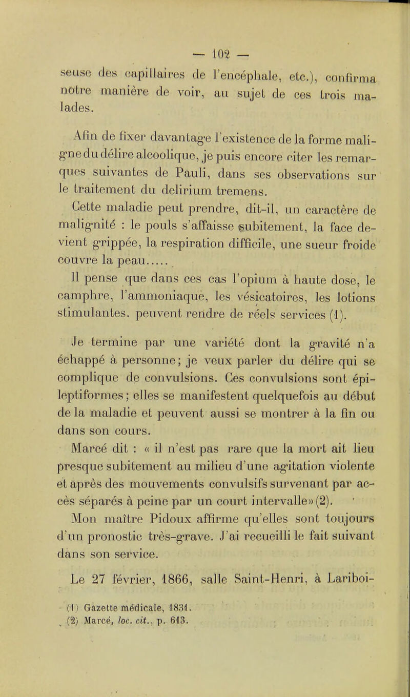 seuse des capillaires de l'encéphale, etc.), confirma notre manière de voir, au sujet de ces trois ma- lades. Afin de fixer davantag-e l'existence de la forme mali- g-ne du délire alcoolique, je puis encore citer les remar- ques suivantes de Pauli, dans ses observations sur le traitement du delirium tremens. Cette maladie peut prendre, dit-il, un caractère de malig-nité : le pouls s'afîaisse subitement, la face de- vient g-rippée, la respiration difficile, une sueur froide couvre la peau 11 pense que dans ces cas l'opium à haute dose, le camphre, l'ammoniaque, les vésicatoires, les lotions stimulantes, peuvent rendre de réels services (1). Je termine par une variété dont la g-ravité n'a échappé à personne ; je veux parler du délire qui se complique de convulsions. Ces convulsions sont épi- leptiformes ; elles se manifestent quelquefois au début de la maladie et peuvent aussi se montrer à la fin ou dans son cours. Marcé dit : « il n'est pas rare que la mort ait lieu presque subitement au milieu d'une agitation violente et après des mouvements convulsifs survenant par ac- cès séparés à peine par un court intervalle» (2). Mon maître Pidoux affirme qu'elles sont toujours d'un pronostic très-g-rave. J'ai recueilli le fait suivant dans son service. Le 27 février, 1866, salle Saint-Henri, à Lariboi- - (i) Gâzette médicale, 183^. (5) Marcé, loc. cit., p. 6<3.