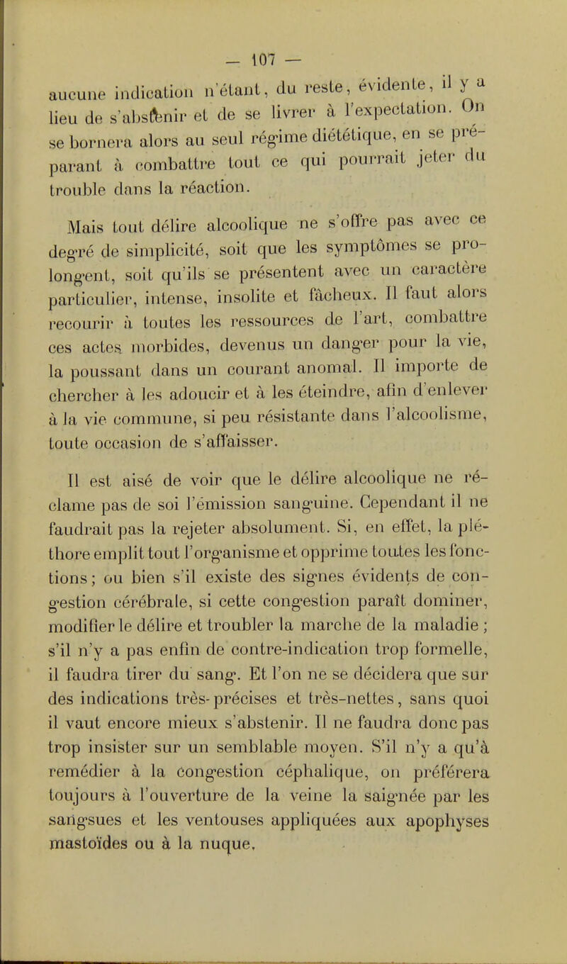 aucune indication n étant, du reste, évidente, il y a lieu de s'abs^bnir et de se livrer à l'expectation. On se bornera alors au seul rég-ime diététique, en se pré- parant à combattre tout ce qui pourrait jeter du trouble dans la réaction. Mais tout délire alcoolique ne s'offre pas avec ce degTé de simplicité, soit que les symptômes se pro- longent, soit qu'ils se présentent avec un caractère particulier, intense, insolite et fâcheux. Il faut alors recourir à toutes les ressources de l'art, combattre ces actes, morbides, devenus un dang'er pour la vie, la poussant dans un courant anomal. Il importe de chercher à les adoucir et à les éteindre, afin d'enlever à la vie commune, si peu résistante dans l'alcoolisme, toute occasion de s'affaisser. Il est aisé de voir que le délire alcoolique ne ré- clame pas de soi l'émission sang-uine. Cependant il ne faudrait pas la rejeter absolument. Si, en effet, la plé- thore emplit tout l'org-anisme et opprime toutes les fonc- tions ; ou bien s'il existe des sig*nes évidents de con- g-estion cérébrale, si cette cong*estion paraît dominer, modifier le délire et troubler la marche de la maladie ; s'il n'y a pas enfin de contre-indication trop formelle, il faudra tirer du sang*. Et l'on ne se décidera que sur des indications très-précises et très-nettes, sans quoi il vaut encore mieux s'abstenir. Il ne faudra donc pas trop insister sur un semblable moyen. S'il n'y a qu'à remédier à la ûong-estion céphalique, on préférera toujours à l'ouverture de la veine la saigmée par les sartg'sues et les ventouses appliquées aux apophyses mastoïdes ou à la nuque.