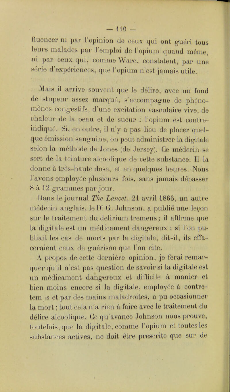 fluencer ni par l'opinion de ceux qui ont g-uéri tous leurs malades pai* l'emploi de l'opium quand même, ni par ceux qui, comme Waro, constatent, par une série d'expériences, que l'opium n'est jamais utile. Mais il arrive souvent que le délire, avec un fond de stupeur assez marqué, s'accompag-ne de phéno- mènes cong'estifs, d'une excitation vasculaire vive, de chaleur de la peau et de sueur : l'opium est contre- indiqué. Si, en outre, il n'y a pas lieu de placer quel- que émission sang«uine, on peut administrer la digntale selon la méthode de Jones (de Jersey). Ce médecin se sert de la teinture alcoolique de cette substance. Il la donne à très-haute dose, et en quelques heures. Nous l'avons employée plusieurs fois, sans jamais dépasseï* 8 à 12 g'rammes par jour. Dans le journal The Lancet, 21 avril 1866, un autre médecin ang-lais, leD' G. Johnson, a publié une leçon ^ur le traitement du delirium tremens; il affirme que la digitale est un médicament dang-ereux : si l'on pu- bliait les cas de morts par la dig-itale, dit-il, ils effa- ceraient ceux de g-uérison que l'on cite. A propos de cette dernière opinion, je ferai remar- quer qu'il n'est pas question de savoir si la dig-itale est un médicament dang*ereux et difficile à manier et bien moins encore si la dig-itale, employée à contre- tem is et par des mains maladroites, a pu occasionner la mort ; tout cela n'a rien à faire avec le traitement du délire alcoolique. Ce qu'avance Johnson nous prouve, toutefois, que la dig*itale, comme l'opium et toutes les substances actives, ne doit être prescrite que sur de