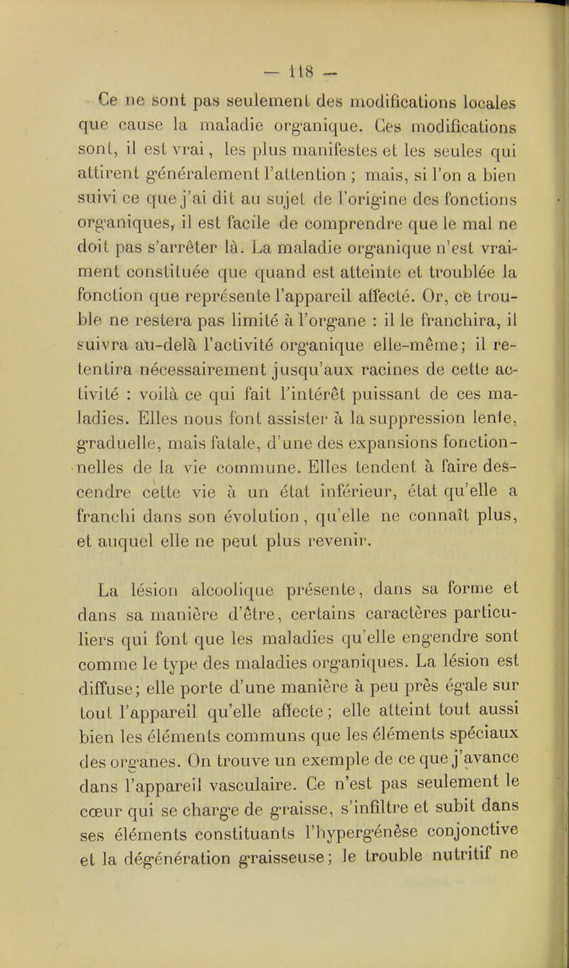 Ce ne sont pas seulement des modifications locales que cause la maladie org'anique. Ces modifications sont, il est vrai, les plus manifestes et les seules qui attirent g-énéralement l'attention ; mais, si l'on a bien suivi ce que j'ai dit au sujet de l'orig-ine des fonctions org^aniques, il est facile de comprendre que le mal ne doit pas s'arrêter là. La maladie org'anique n'est vrai- ment constituée que quand est atteinte et troublée la fonction que représente l'appareil alfecté. Or, ce trou- ble ne restera pas limité à l'org'ane : il le franchira, il suivra au-delà l'activité org'anique elle-même; il re- tentira nécessairement jusqu'aux racines de cette ac- tivité : voilà ce qui fait Tintérêt puissant de ces ma- ladies. Elles nous font assister à la suppression lenle, g*raduelle, mais fatale, d'une des expansions fonction- nelles de la vie commune. Elles tendent à faire des- cendre cette vie à un état inférieur, état qu'elle a franchi dans son évolution, qu'elle ne connaît plus, et auquel elle ne peut plus revenir. La lésion alcoolique présente, dans sa forme et dans sa manière d'être, certains caractères particu- liers qui font que les maladies qu'elle eng-endre sont comme le type des maladies org-aniques. La lésion est diffuse; elle porte d'une manière à peu près ég-ale sur tout l'appareil qu'elle affecte ; elle atteint tout aussi bien les éléments communs que les éléments spéciaux des org'anes. On trouve un exemple de ce que j'avance dans l'appareil vasculaire. Ge n'est pas seulement le cœur qui se chargée de g-raisse, s'infdtre et subit dans ses éléments constituants l'hyperg-énèse conjonctive et la dég-énération g-raisseuse ; le trouble nutritif ne