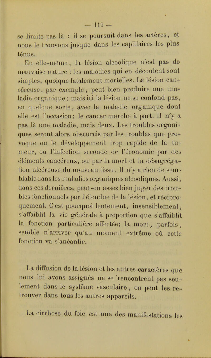 nous le trouvons jusque dans les capillaires les plus ténus. En élle-nieme, la lésion alcoolique n'est pas de mauvaise nature : les maladies qui en découlent sont simples, quoique fatalement mortelles. La lésion can- céreuse , par exemple, peut bien produire une ma- ladie org-anique; mais ici la lésion ne se confond pas, en quelque sorte, avec la maladie org^anique dont elle est l'occasion; le cancer marche à part. Il n'y a pas là une maladie, mais deux. Les troubles org*ani- ques seront alors obscurcis parles troubles que pro- voque ou le développement trop rapide de la tu- meur, ou l'infection seconde de l'économie par des éléments cancéreux, ou par la mort et la désagn^ég'a- tion ulcéreuse du nouveau tissu. Il n'y a rien de sera • blable dans les maladies org*aniques alcooliques. Aussi, dans ces dernières, peut-on assez bien jug^er des trou- bles fonctionnels par l'étendue de la lésion, et récipro- quement. C'est pourquoi lentement, insensiblement, s'affaiblit la vie g-énérale à proportion que s'affaiblit la fonction particulière affectée; la mort, parfois, semble n'arriver qu'au moment extrême oii cette fonction va s'anéantir. La diflusion de la lésion et les autres caractères que nous lui avons assig-nés ne se Rencontrent pas seu- lement dans le système vasculaire, on peut les re- trouver dans tous les autres appareils. La cirrhose du foie est une des manifestations les