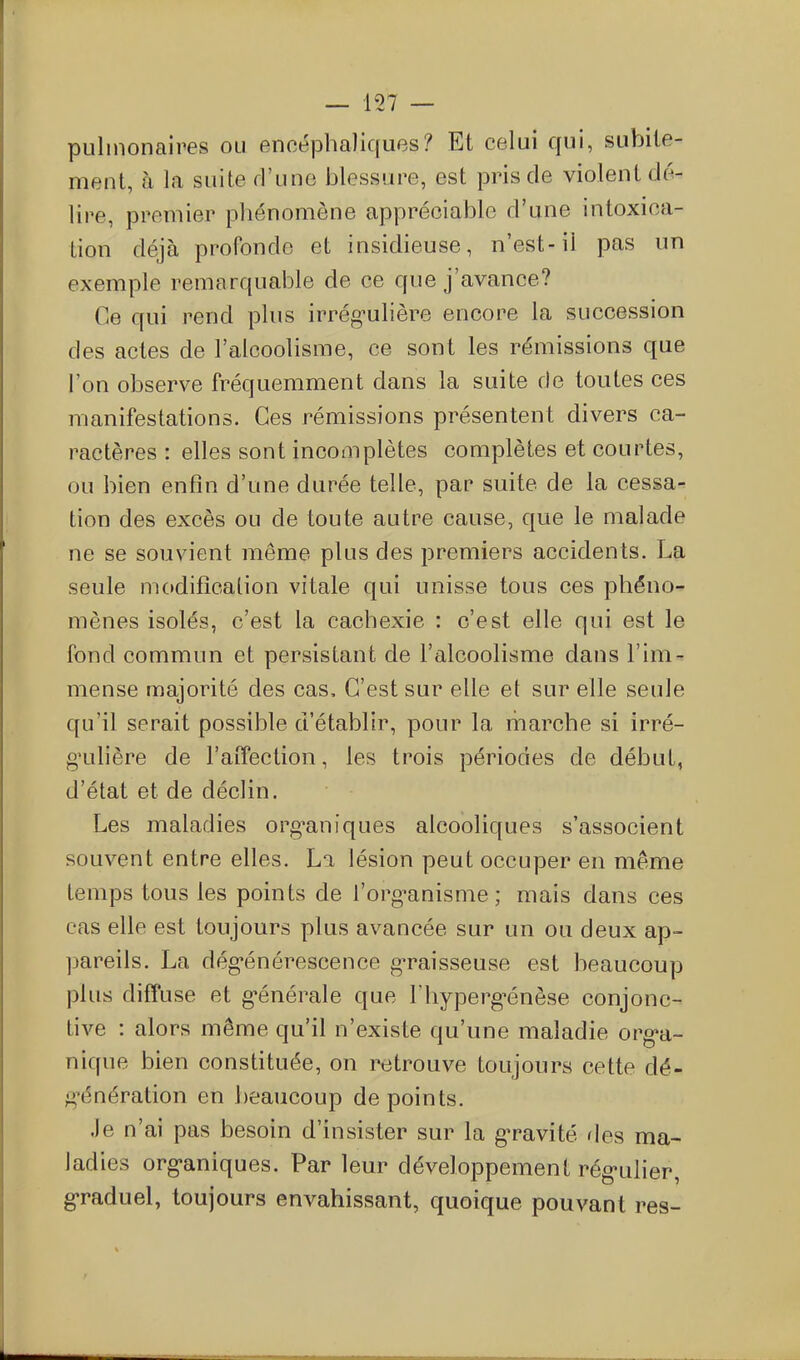 pulmonaires ou encéphaliques? Et celui qui, subite- ment, à la suite rl'une blessure, est pris de violent dé- lire, premier phénomène appréciable d'une intoxica- tion déjà profonde et insidieuse, n'est-il pas un exemple remarquable de ce que j'avance? Ce qui rend plus irrég'ulière encore la succession des actes de l'alcoolisme, ce sont les rémissions que l'on observe fréquemment dans la suite de toutes ces manifestations. Ces rémissions présentent divers ca- ractères : elles sont incomplètes complètes et courtes, ou bien enfin d'une durée telle, par suite de la cessa- tion des excès ou de toute autre cause, que le malade ne se souvient même plus des premiers accidents. La seule modification vitale qui unisse tous ces phéno- mènes isolés, c'est la cachexie : c'est elle qui est le fond commun et persistant de l'alcoolisme dans l'im- mense majorité des cas. C'est sur elle et sur elle seule qu'il serait possible d'établir, pour la marche si irré- g'ulière de l'affection, les trois périodes de début, d'état et de déclin. Les maladies org^aniques alcooliques s'associent souvent entre elles. La lésion peut occuper en même temps tous les points de l'org^anisme ; mais dans ces cas elle est toujours plus avancée sur un ou deux ap- ]jareils. La dég*énérescence g^sseuse est beaucoup plus diffuse et générale que Thyperg-énèse conjonc- tive : alors même qu'il n'existe qu'une maladie org*a- nique bien constituée, on retrouve toujours cette dé- g\4nération en beaucoup de points. .le n'ai pas besoin d'insister sur la gravité fies ma- ladies org'aniques. Par leur développement rég'ulier, graduel, toujours envahissant, quoique pouvant res-