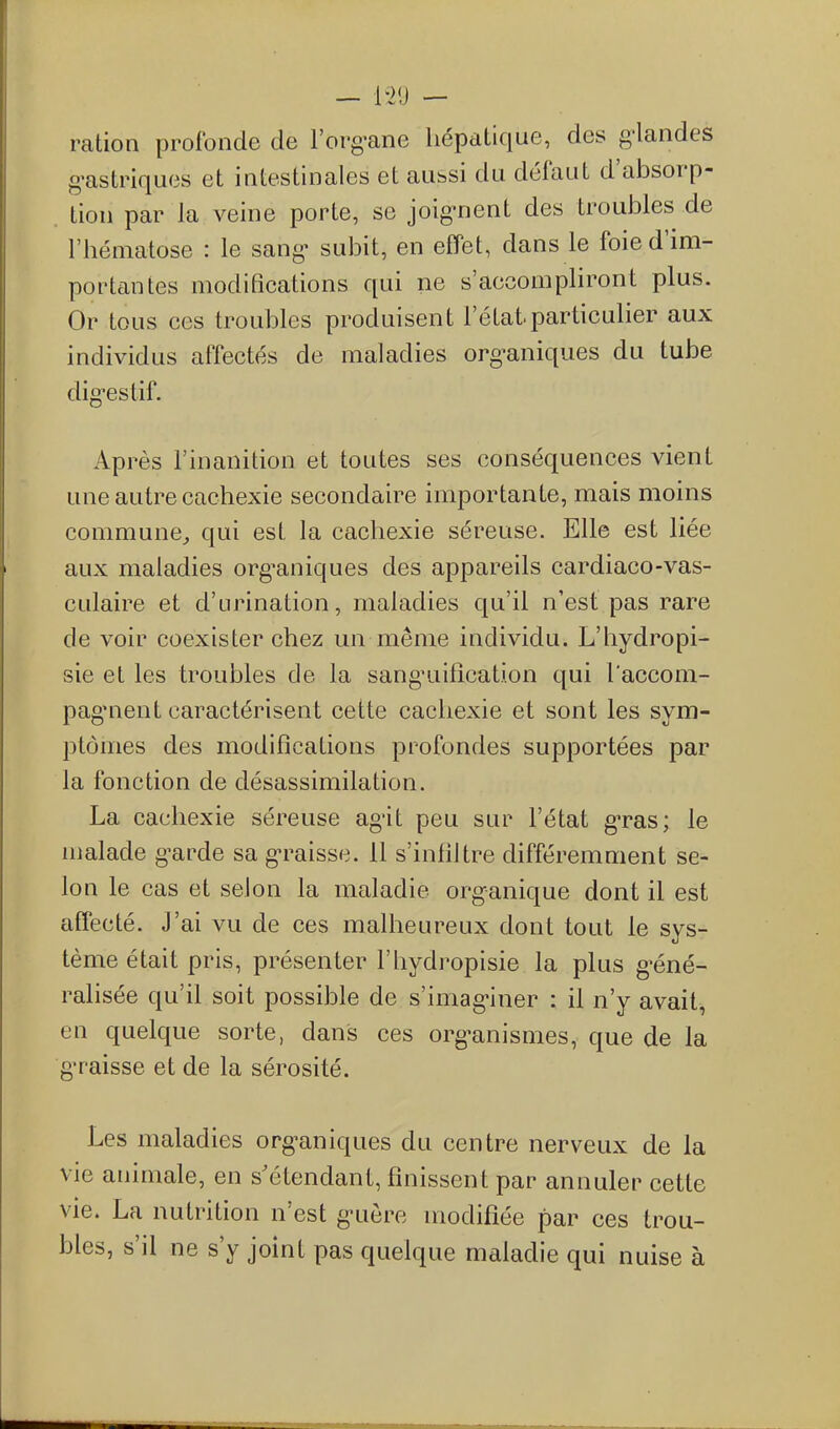 ration profonde de l'org-ane hépatique, des g-landes g-astriques et intestinales et aussi du défaut d'absorp- tion par la veine porte, se joig-nent des troubles de l'hématose : le sang- subit, en effet, dans le foie d'im- portantes modifications qui ne s'accompliront plus. Or tous ces troubles produisent l'état particulier aux individus affectés de maladies org-aniques du tube dig-estif. Après l'inanition et toutes ses conséquences vient une autre cachexie secondaire importante, mais moins commune^ qui est la cachexie séreuse. Elle est liée aux maladies org^aniques des appareils cardiaco-vas- culaire et d'urination, maladies qu'il n'est pas rare de voir coexister chez un même individu. L'hydropi- sie et les troubles de la sang'uilîcation qui l'accom- pag'nent caractérisent cette cachexie et sont les sym- ptômes des modifications profondes supportées par la fonction de désassimilation. La cachexie séreuse ag'it peu sur l'état g-ras; le malade g-arde sa g^raisse. 11 s'infiltre différemment se- lon le cas et selon la maladie organique dont il est affecté. J'ai vu de ces malheureux dont tout le sys- tème était pris, présenter l'hydropisie la plus g^éné- ralisée qu'il soit possible de s'imag-iner : il n'y avait, en quelque sorte, dans ces org-anismes, que de la g-raisse et de la sérosité. Les maladies org-aniques du centre nerveux de la vie animale, en s'étendant, finissent par annuler cette vie. La nutrition n'est g-uère modifiée par ces trou- bles, s'il ne s'y joint pas quelque maladie qui nuise à