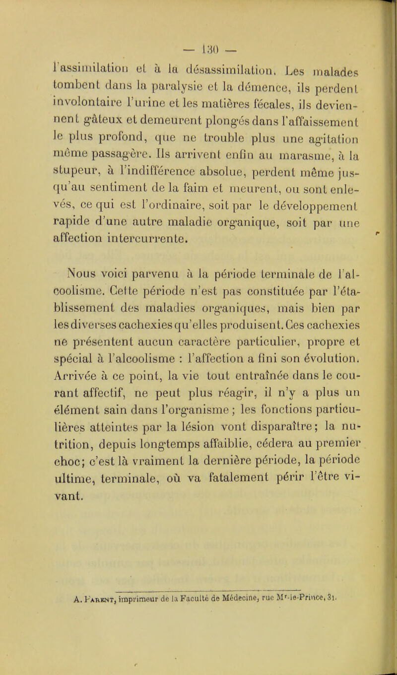 — 180 — rassiinilatioi) eL à la désassimilation. Les malades tombent dans la paralysie et la démence, ils perdent involontaire l'urine et les matières fécales, ils devien- nent g-âteux et demeurent plong-és dans laffaissement le plus profond, que ne trouble plus une ag-itation même passagère. Ils arrivent enfin au marasme, à la stupeur, à l'indifférence absolue, perdent même jus- qu'au sentiment de la faim et meurent, ou sont enle- vés, ce qui est l'ordinaire, soit par le développement rapide d'une autre maladie org'anique, soit par une affection intercurrente. [Nous voici parvenu à la période terminale de l al- coolisme. Cette période n'est pas constituée par l'éta- blissement des maladies org^aniques, mais bien par les diverses cachexies qu'elles produisent. Ces cachexies ne présentent aucun caractère particulier, propre et spécial à l'alcoolisme : l'affection a fini son évolution. Arrivée à ce point, la vie tout entraînée dans le cou- rant affectif, ne peut plus réag-ir, il n'y a plus un élément sain dans l'org^anisme ; les fonctions particu- lières atteintes par la lésion vont disparaître; la nu- trition, depuis long*temps affaiblie, cédera au premier choc; c'est là vraiment la dernière période, la période ultime, terminale, où va fatalement périr l'être vi- vant. A. Parent, imprimeur de la Faculté de Médecine; rue M'-le-Prii\ce, 3i.