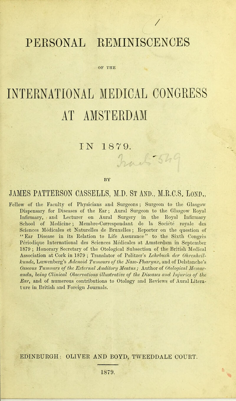 / PERSONAL REMINISCENCES OF THE INTERNATIONAL MEDICAL CONGRESS AT AMSTERDAM IN 1879. BY JAMES PATTEKSON CASSELLS, M.D. ST AND,, M.R.C.S. LoND., Fellow of tlie Faculty of Physicians and Surgeons; Surgeon to the Glasgow Dispensary for Diseases of the Ear; Aural Sui-geou to the Glasgow Royal Infirmary, and Lecturer on Aural Surgery in the Royal Infirmary School of Medicine; Membre-Correspondant de la Societe royale des Sciences Medicales et Naturelles de Bruxelles ; Reporter on the question of Ear Disease in its Relation to Life Assurance to the Sixth Congres Periodique International des Sciences Medicales at Amsterdam in September 1879 ; Honorary Secretary of the Otological Subsection of the British Medical Association at Cork in 1879 ; Translator of Politzer's Lchrbtcch der Ohrenhcil- kunde, Lcewenberg's Adoioid Tumours of the Naso-Pharynx, and of Delstanche's Osseous Tumours of the External Auditm'y Meatus ; Author of Otological Memor- anda, being Clinical Obsei'vations illustrative of the Diseases and Injuries of the Ear, and of numerous contributions to Otology and Reviews of Aural Litera- ture in British and Foreign Journals. EDINBURGH: OLIVER AND BOYD, TWEEDDALE COURT. 1879.