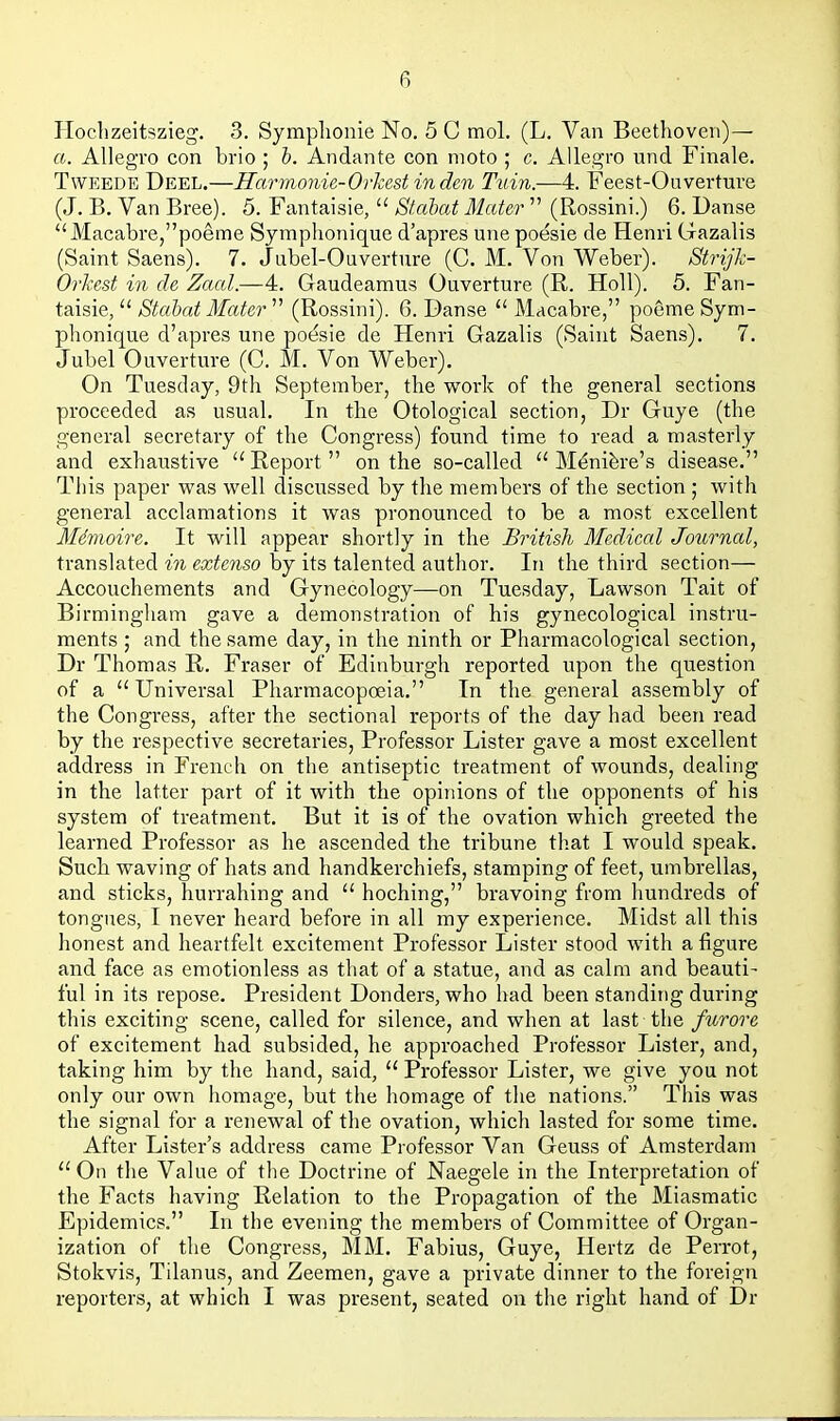 Hoclizeitszieg. 3. Symplionie No, 5 C mol. (L. Van Beethoven)— a. Allegro con brio ; h. Andante con moto ; c. Allegro und Finale. TwEEDE Deel.—Harmonie-Orkest in den Tuin.—4. Feest-Ooverture (J. B. Van Bree). 5. Fantaisie,  Stcibat Mater  (Rossini.) 6. Danse Macabre,poeme Symphonique d'apres une poesie de Henri Gazalis (Saint Saens). 7. Jubel-Ouverture (C. M. Von Weber). Strijh- Orkest in de Zacd.—4. Gaudeamus Ouverture (R. HoU). 5. Fan- taisie,  Stahat Mater  (Rossini). 6. Danse  Macabre, poeme Sym- phonique d'apres une pot3sie de Henri Gazalis (Saint Saens). 7. Jubel Ouverture (C. M. Von Weber). On Tuesday, 9th September, the work of the general sections proceeded as usual. In the Otological section, Dr Guye (the general secretary of the Congress) found time to read a masterly and exhaustive ''Report on the so-called  M^nifere's disease. This paper was well discussed by the members of the section ; with general acclamations it was pronounced to be a most excellent Mdvioire. It will appear shortly in the British Medical Journal, translated in extenso by its talented author. In the third section— Accouchements and Gynecology—on Tuesday, Lawson Tait of Birmingliam gave a demonstration of his gynecological instru- ments ; and the same day, in the ninth or Pharmacological section, Dr Thomas R. Fraser of Edinburgh reported upon the question of a Universal Pharmacopoeia. In the general assembly of the Congress, after the sectional reports of the day had been read by the respective secretaries, Professor Lister gave a most excellent address in French on the antiseptic treatment of wounds, dealing in the latter part of it with the opinions of the opponents of his system of treatment. But it is of the ovation which greeted the learned Professor as he ascended the tribune that I would speak. Such waving of hats and handkerchiefs, stamping of feet, umbrellas, and sticks, hurrahing and  hoching, bravoing from hundreds of tongues, I never heard before in all my experience. Midst all this honest and heartfelt excitement Professor Lister stood with a figure and face as emotionless as that of a statue, and as calm and beauti- ful in its repose. President Donders, who had been standing during this exciting scene, called for silence, and when at last the furore of excitement had subsided, he approached Professor Lister, and, taking him by the hand, said,  Professor Lister, we give you not only our own homage, but the homage of the nations. This was the signal for a I'enewal of the ovation, which lasted for some time. After Lister's address came Professor Van Geuss of Amsterdam  On the Value of the Doctrine of Naegele in the Interpretation of the Facts having Relation to the Propagation of the Miasmatic Epidemics. In the evening the members of Committee of Organ- ization of the Congress, MM. Fabius, Guye, Hertz de Perrot, Stokvis, Tilanus, and Zeemen, gave a private dinner to the foreign reporters, at which I was present, seated on the right hand of Dr