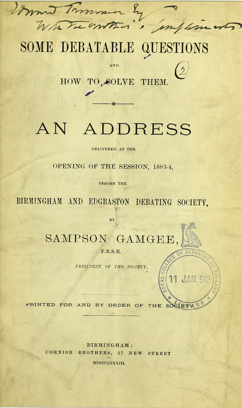 SOME DEBATABLE QUESTIONS HOW T0,>80LVE THEM. * AN ADDRESS DELIVERED AT THE , OPENING OF THE SESSION, 1883-4, BEFORE THE BIRMINGHAM AND EDGBASTON DEBATING SOCIETY. SAMPSON GAMGEE,/V F.K.S.E. rxEsWExr of the society. PRINTED FOR AND BY ORDER OF TH BIRMINGHAM : CORNISH BROTHERS, 37 NEW STREET MDCCCLXXXIIL