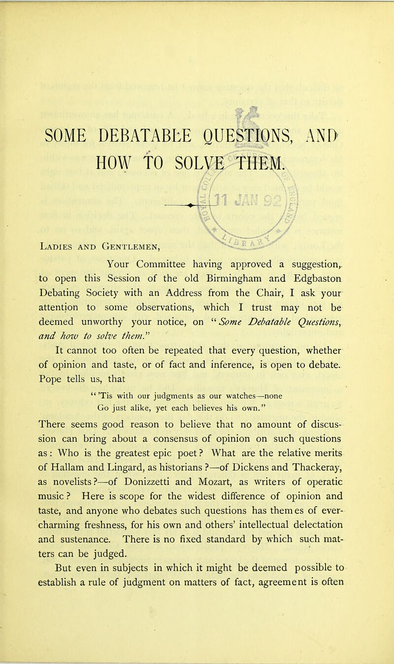 HOW TO SOLVE THEM. Ladies and Gentlemen, Your Committee having approved a suggestion,, to open this Session of the old Birmingham and Edgbaston Debating Society with an Address from the Chair, I ask your attention to some observations, which I trust may not be deemed unworthy your notice, on '■'•Some Debatable Questions, and how to solve the?n. It cannot too often be repeated that every question, whether of opinion and taste, or of fact and inference, is open to debate. Pope tells us, that  'Tis with our judgments as our watches—none Go just alike, yet each believes his own. There seems good reason to believe that no amount of discus- sion can bring about a consensus of opinion on such questions as: Who is the greatest epic poet? What are the relative merits of Hallam and Lingard, as historians ?—of Dickens and Thackeray, as novelists?—of Donizzetti and Mozart, as writers of operatic music ? Here is scope for the widest difference of opinion and taste, and anyone who debates such questions has themes of ever- charming freshness, for his own and others' intellectual delectation and sustenance. There is no fixed standard by which such mat- ters can be judged. But even in subjects in which it might be deemed possible to establish a rule of judgment on matters of fact, agreement is often