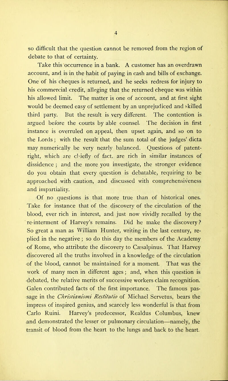 so difficult that the question cannot be removed from the region of debate to that of certainty. Take this occurrence in a bank. A customer has an overdrawn account, and is in the habit of paying in cash and bills of exchange. One of his cheques is returned, and he seeks redress for injury to his commercial credit, alleging that the returned cheque was within his allowed limit. The matter is one of account, and at first sight would be deemed easy of settlement by an unprejudiced and skilled third party. But the result is very different. The contention is argued before the courts by able counsel. The decision in first instance is overruled on appeal, then upset again, and so on to the Lords; with the result that the sum total of the judges' dicta may numerically be very nearly balanced. Questions of patent- right, which are cl'iefly of fact, are rich in similar instances of ■dissidence ; and the more you investigate, the stronger evidence do you obtain that every question is debatable, requiring to be •approached with caution, and discussed with comprehensiveness and impartiality. Of no questions is that more true than of historical ones. Take for instance that of the discovery of the circulation of the blood, ever rich in interest, and just now vividly recalled by the ■ re-interment of Harvey's remains. Did he make the discovery ? So great a man as William Hunter, writing in the last century, re- plied in the negative; so do this day the members of the Academy of Rome, who attribute the discovery to Csesalpinus. 'i'hat Harvey discovered all the truths involved in a knowledge of the circulation of the blood, cannot be maintained for a moment. That was the work of many men in different ages; and, when this question is debated, the relative merits of successive workers claim recognition. Galen contributed facts of the first importance. The famous pas- sage in the Chriszianismi Restitutio of Michael Servetus, bears the impress of inspired genius, and scarcely less wonderful is that from Carlo Ruini. Harvey's predecessor, Realdus Columbus, knew and demonstrated the lesser or pulmonary circulation—namely, the transit of blood from the heart to the lungs and back to the heart.