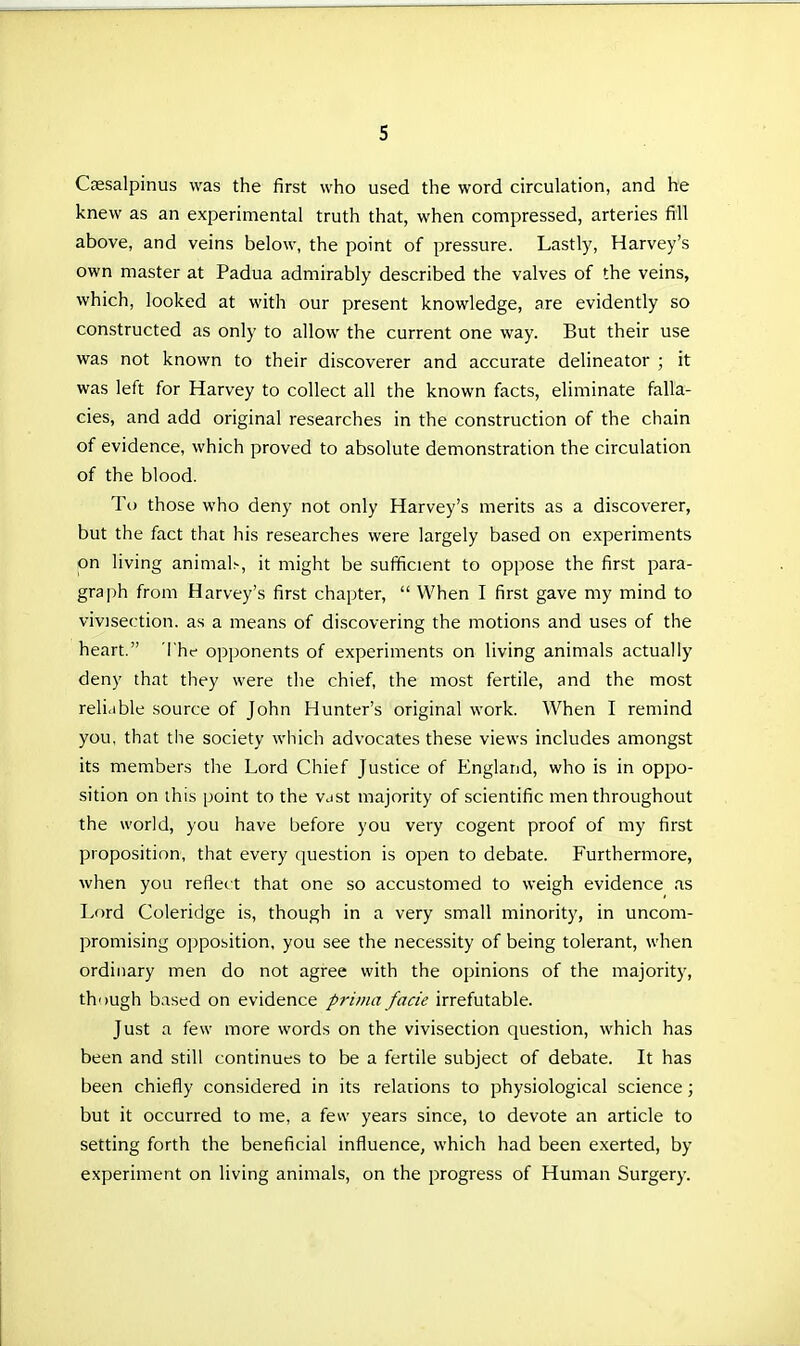 Cassalpinus was the first who used the word circulation, and he knew as an experimental truth that, when compressed, arteries fill above, and veins below, the point of pressure. Lastly, Harvey's own master at Padua admirably described the valves of the veins, which, looked at with our present knowledge, are evidently so constructed as only to allow the current one way. But their use was not known to their discoverer and accurate delineator ; it was left for Harvey to collect all the known facts, eliminate falla- cies, and add original researches in the construction of the chain of evidence, which proved to absolute demonstration the circulation of the blood. To those who deny not only Harvey's merits as a discoverer, but the fact that his researches were largely based on experiments on living animals, it might be sufficient to oppose the first para- graph from Harvey's first chapter,  When I first gave my mind to vivisection, as a means of discovering the motions and uses of the heart. I'hr opponents of experiments on living animals actually deny that they were the chief, the most fertile, and the most reli.ible source of John Hunter's original work. When I remind you, that the society which advocates these views includes amongst its members the Lord Chief Justice of England, who is in oppo- sition on this point to the vjst majority of scientific men throughout the world, you have before you very cogent proof of my first proposition, that every question is open to debate. Furthermore, when you reflect that one so accustomed to weigh evidence as Lord Coleridge is, though in a very small minority, in uncom- promising opposition, you see the necessity of being tolerant, when ordinary men do not agree with the opinions of the majority, though based on evidence prima facie irrefutable. Just a few more words on the vivisection question, which has been and still continues to be a fertile subject of debate. It has been chiefly considered in its relations to physiological science; but it occurred to me, a few years since, to devote an article to setting forth the beneficial influence, which had been exerted, by experiment on living animals, on the progress of Human Surgery.