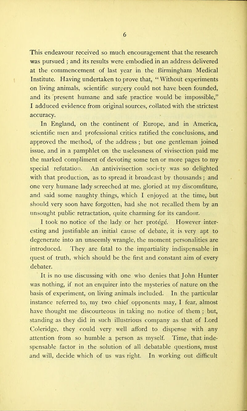 This endeavour received so much encouragement that the research was pursued ; and its results were embodied in an address delivered at the commencement of last year in the Birmingham Medical Institute. Having undertaken to prove that, Without experiments on living animals, scientific surpery could not have been founded, and its present humane and safe practice would be impossible, I adduced evidence from original sources, collated with the strictest accuracy. In England, on the continent of Europe, and in America, scientific men and professional critics ratified the conclusions, and approved the method, of the address ; but one gentleman joined issue, and in a pamphlet on the uselessness of vivisection paid me the marked compliment of devoting some ten or more pages to my special refutation. An antivivisection society was so delighted with that production, as to spread it broadcast by thousands; and one very humane lady screeched at me, gloried at my discomfiture, and said some naughty things, which I enjoyed at the time, but should very soon have forgotten, had she not recalled them by an unsought public retractation, quite charming for its candour. I took no notice of the lady or her protege. However inter- esting and justifiable an initial cause of debate, it is very apt to degenerate into an unseemly wrangle, the moment personalities are introduced. They are fatal to the impartiality indispensable in quest of truth, which should be the first and constant aim of every debater. It is no use discussing with one who denies that John Hunter was nothing, if not an enquirer into the mysteries of nature on the basis of experiment, on living animals included. In the particular instance referred to, my two chief opponents may, I fear, almost have thought me discourteous in taking no notice of them ; but, standing as they did in such illustrious company as that of Lord Coleridge, they could very well afford to dispense with any attention from so humble a person as myself Time, that inde- spensable factor in the solution of all debatable questions, must and will, decide which of us was right. In working out difficult