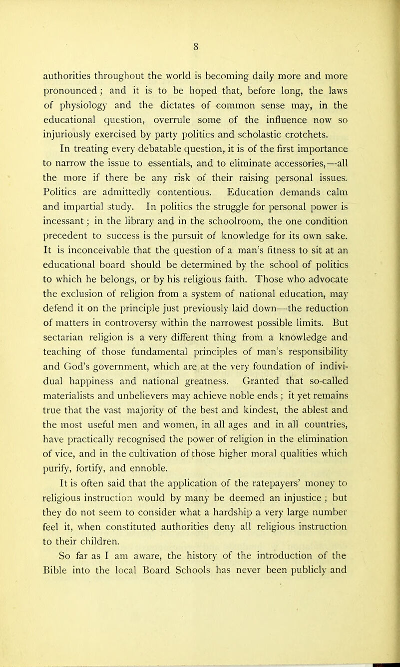 authorities througliout the world is becoming daily more and more pronounced ; and it is to be hoped that, before long, the laws of physiology and the dictates of common sense may, in the educational question, overrule some of the iniiuence now so injuriously exercised by party politics and scholastic crotchets. In treating every debatable question, it is of the first importance to narrow the issue to essentials, and to eliminate accessories,—all the more if there be any risk of their raising personal issues. Politics are admittedly contentious. Education demands calm and impartial study. In politics the struggle for personal power is incessant; in the library and in the schoolroom, the one condition precedent to success is the pursuit of knowledge for its own sake. It is inconceivable that the question of a man's fitness to sit at an educational board should be determined by the school of politics to which he belongs, or by his religious faith. Those who advocate the exclusion of religion from a system of national education, may defend it on the principle just previously laid down—the reduction of matters in controversy within the narrowest possible limits. But sectarian religion is a very different thing from a knowledge and teaching of those fundamental principles of man's responsibility and God's government, which are at the very foundation of indivi- dual happiness and national greatness. Granted that so-called materialists and unbelievers may achieve noble ends ; it yet remains true that the vast majority of the best and kindest, the ablest and the most useful men and women, in all ages and in all countries, have practically recognised the power of religion in the elimination of vice, and in the cultivation of those higher moral qualities which purify, fortify, and ennoble. It is often said that the application of the ratepayers' money to religious instruction would by many be deemed an injustice ; but they do not seem to consider what a hardship a very large number feel it, when constituted authorities deny all religious instruction to their children. So far as I am aware, the history of the introduction of the Bible into the local Board Schools has never been publicly and