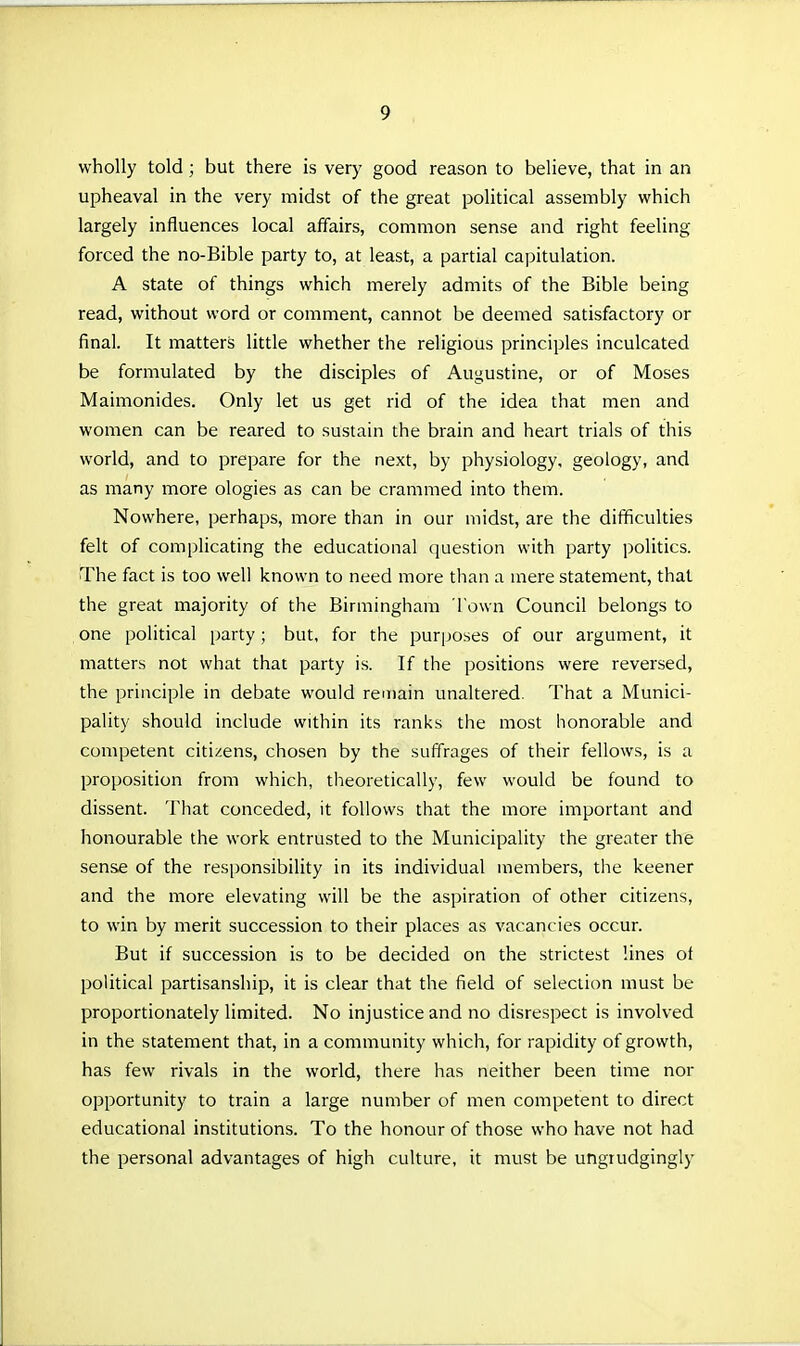 wholly told; but there is very good reason to believe, that in an upheaval in the very midst of the great political assembly which largely influences local affairs, common sense and right feeling forced the no-Bible party to, at least, a partial capitulation. A state of things which merely admits of the Bible being read, without word or comment, cannot be deemed satisfactory or final. It matters little whether the religious principles inculcated be formulated by the disciples of Augustine, or of Moses Maimonides. Only let us get rid of the idea that men and women can be reared to sustain the brain and heart trials of this world, and to prepare for the next, by physiology, geology, and as many more ologies as can be crammed into them. Nowhere, perhaps, more than in our midst, are the difficulties felt of complicating the educational question with party politics. The fact is too well known to need more than a mere statement, that the great majority of the Birmingham Town Council belongs to one political party; but, for the pur[joses of our argument, it matters not what that party is. If the positions were reversed, the principle in debate would remain unaltered. That a Munici- pality should include within its ranks the most honorable and competent citizens, chosen by the suffrages of their fellows, is a proposition from which, theoretically, few would be found to dissent. That conceded, it follows that the more important and honourable the work entrusted to the Municipality the greater the sense of the responsibility in its individual members, the keener and the more elevating will be the aspiration of other citizens, to win by merit succession to their places as vacancies occur. But if succession is to be decided on the strictest lines ot political partisanship, it is clear that the field of selection must be proportionately limited. No injustice and no disrespect is involved in the statement that, in a community which, for rapidity of growth, has few rivals in the world, there has neither been time nor opportunity to train a large number of men competent to direct educational institutions. To the honour of those who have not had the personal advantages of high culture, it must be ungrudgingly