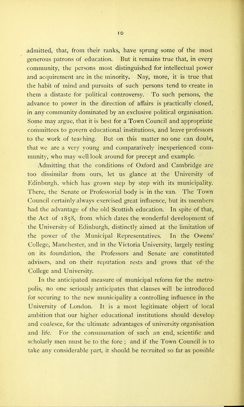 lO admitted, that, from their ranks, have sprung some of the most generous patrons of education. But it remains true that, in every community, the persons most distinguished for intellectual power and acquirement are in the minority. Nay, more, it is true that the habit of mind and pursuits of such persons tend to create in them a distaste for political controversy. To such persons, the advance to power in the direction of affairs is practically closed, in any community dominated by an exclusive political organisation. Some may argue, that it is best for a Town Council and appropriate committees to govern educational institutions, and leave professors to the work of teaching. But on this matter no one can doubt, that we are a very young and comparatively inexperienced com- munity, who may well look around for precept and example. Admitting that the conditions of Oxford and Cambridge are too dissimilar from ours, let us glance at the University of P^dinburgh, which has grown step by step with its municipality. There, the Senate or Professorial body is in the van. The Town Council certainly always exercised great influence, but its members had the advantage of the old Scottish education. In spite of that, the Act of 1858, from which dates the wonderful development of the University of Edinburgh, distinctly aimed at the limitation of the power of the Municipal Representatives. In the Owens' College, Manchester, and in the Victoria University, largely resting on its foundation, the Professors and Senate are constituted advisers, and on their reputation rests and grows that of- the College and University. In the anticipated measure of municipal reform for the metro- polis, no one seriously anticipates that clauses will be introduced for securing to the new municipality a controlling influence in the University of London. It is a most legitimate object of local ambition that our higher educational institutions should develop and coalesce, for the ultimate advantages of university organisation and life. For the consuuunation of such an end, scientific and scholarly men must be to the fore ; and if the Town Council is to take any considerable part, it should be recruited so far as possible