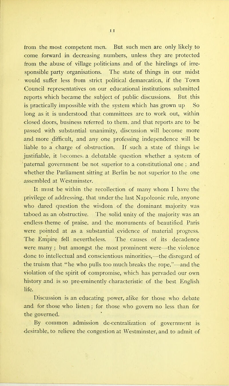 from the most competent men. But such men are only likely to come forward in decreasing numbers, unless they are protected from the abuse of village ]ioliticians and of the hirelings of irre- sponsible party organisations. The state of things in our midst would suffer less from strict political demarcation, if the Town Council representatives on our educational institutions submitted reports which became the subject of public discussions. But this is practically impossible with the system which has grown up So long as it is understood that committees are to work out, within closed doors, business referred to them, and that reports are to be passed with substantial unanimity, discussion will become more and more difficult, and any one professing independence will be liable to a charge of obstruction. If such a state of things be justifiable, it becomes, a debatable question whether a system of 'paternal government be not superior to a constitutional one ; and whether the Parliament sitting at Berlin be not superior to the one assembled at ^^'estminster. It must be within the recollection of many whom I have the privilege of addressing, that under the last Napoleonic rule, anyone who dared question the wisdom of the dominant majority was taboed as an obstructive. The solid unity of the majority was an endless theme of praise, and the monuments of beautified Paris were pointed at as a substantial evidence of material progress. The Empire fell nevertheless. The causes of its decadence were many ; but amongst the most prominent were—the violence done to intellectual and conscientious minorities,—the disregard of the truism that he who pulls too much breaks the rope,—and the violation of the spirit of compromise, which has pervaded our own history and is so pre-eminently characteristic of the best English life. Discussion is an educating power, alike for those who debate and for those who listen ; for those who govern no less than for the governed. By common admission de-centralization of government is desirable, to relieve the congestion at Westminster, and to admit of