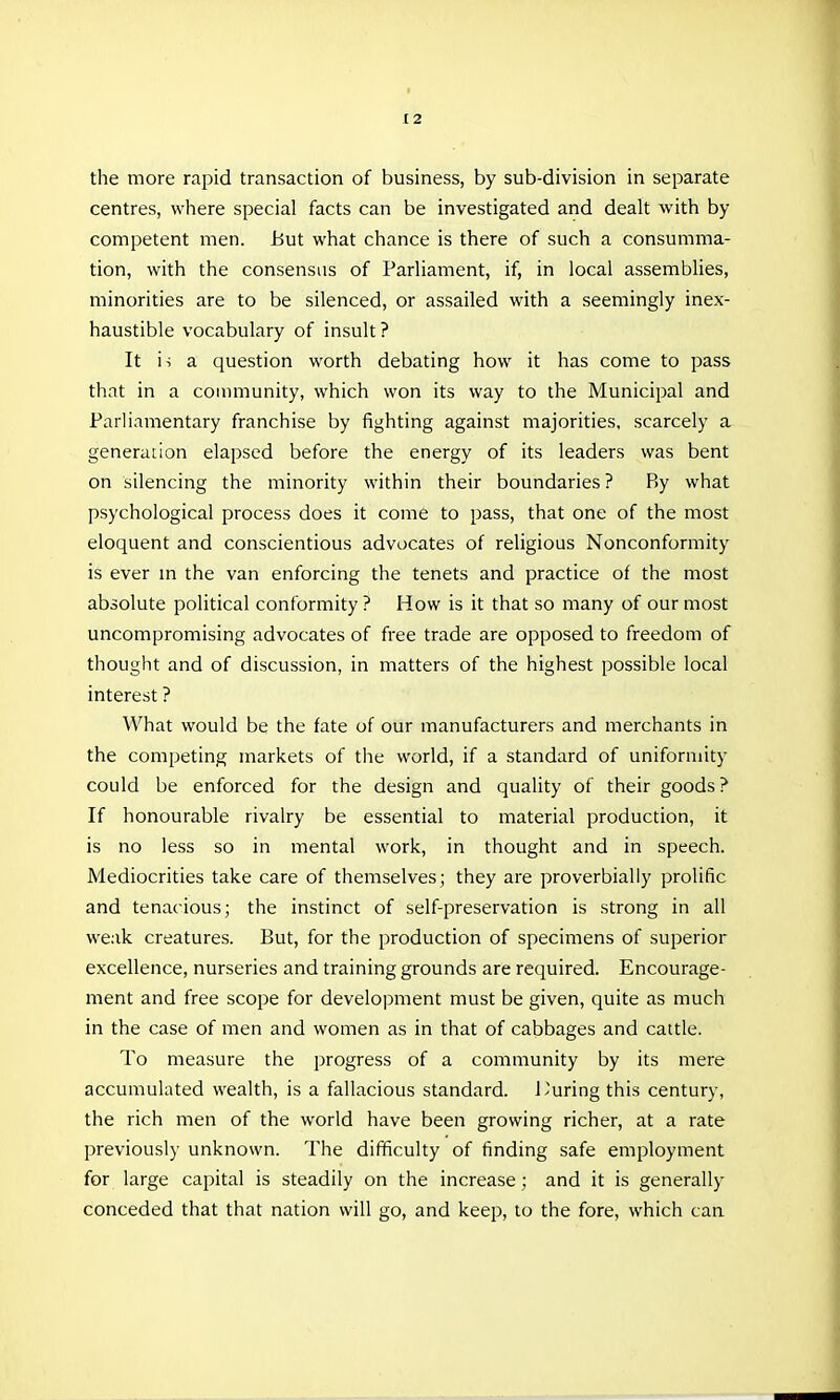 the more rapid transaction of business, by sub-division in separate centres, where special facts can be investigated and dealt with by competent men. but what chance is there of such a consumma- tion, with the consensus of Parliament, if, in local assemblies, minorities are to be silenced, or assailed with a seemingly inex- haustible vocabulary of insult ? It is a question worth debating how it has come to pass that in a community, which won its way to the Municipal and Parliamentary franchise by fighting against majorities, scarcely a generation elapsed before the energy of its leaders was bent on silencing the minority within their boundaries ? By what psychological process does it come to pass, that one of the most eloquent and conscientious advocates of religious Nonconformity is ever m the van enforcing the tenets and practice of the most absolute political conformity? How is it that so many of our most uncompromising advocates of free trade are opposed to freedom of thought and of discussion, in matters of the highest possible local interest ? What would be the fate of our manufacturers and merchants in the competing markets of the world, if a standard of uniformity could be enforced for the design and quahty of their goods ? If honourable rivalry be essential to material production, it is no less so in mental work, in thought and in speech. Mediocrities take care of themselves; they are proverbially prolific and tenacious; the instinct of self-preservation is strong in all weak creatures. But, for the production of specimens of superior excellence, nurseries and training grounds are required. Encourage- ment and free scope for development must be given, quite as much in the case of men and women as in that of cabbages and cattle. To measure the progress of a community by its mere accumulated wealth, is a fallacious standard. I'uring this century, the rich men of the world have been growing richer, at a rate previously unknown. The difficulty of finding safe employment for large capital is steadily on the increase; and it is generally conceded that that nation will go, and keep, to the fore, which can