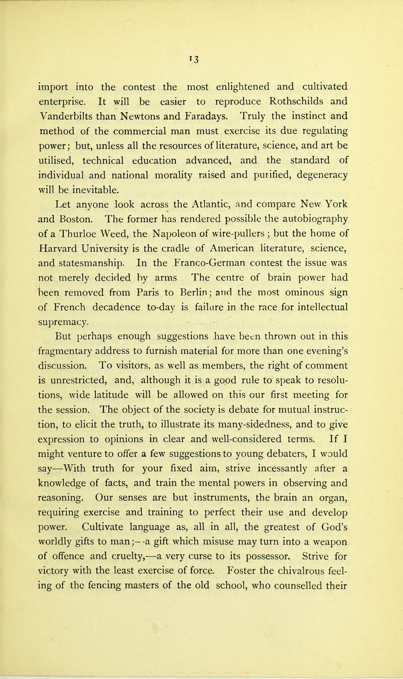 import into the contest the most enlightened and cultivated enterprise. It will be easier to reproduce Rothschilds and Vanderbilts than Newtons and Faradays. Truly the instinct and method of the commercial man must exercise its due regulating power; but, unless all the resources of literature, science, and art be utilised, technical education advanced, and the standard of individual and national morality raised and purified, degeneracy will be inevitable. Let anyone look across the Atlantic, and compare New York and Boston. The former has rendered possible the autobiography of a Thurloe Weed, the Napoleon of wire-pullers; but the home of Harvard University is the cradle of American literature, science, and statesmanship. In the Franco-German contest the issue was not merely decided by arms The centre of brain power had been removed from Paris to Berlin; and the most ominous sign of French decadence to-day is failure in the race for intellectual supremacy. But perhaps enough suggestions have been thrown out in this fragmentary address to furnish material for more than one evening's discussion. To visitors, as well as members, the right of comment is unrestricted, and, although it is a good rule to speak to resolu- tions, wide latitude will be allowed on this our first meeting for the session. The object of the society is debate for mutual instruc- tion, to elicit the truth, to illustrate its many-sidedness, and to give expression to opinions in clear and well-considered terms. If I might venture to offer a few suggestions to young debaters, I would say-—With truth for your fixed aim, strive incessantly after a knowledge of facts, and train the mental powers in observing and reasoning. Our senses are but instruments, the brain an organ, requiring exercise and training to perfect their use and develop power. Cultivate language as, all in all, the greatest of God's worldly gifts to man;- -a gift which misuse may turn into a weapon of offence and cruelty,—a very curse to its possessor. Strive for victory with the least exercise of force. Foster the chivalrous feel- ing of the fencing masters of the old school, who counselled their