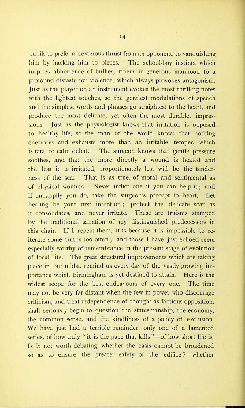 pupils to prefer a dexterous thrust from an opponent, to vanquishing him by hacking him to pieces. The school-boy instinct which inspires abhorrence of bullies, ripens in generous manhood to a profound distaste for violence, which always provokes antagonism. Just as the player on an instrument evokes the most thrilling notes with the lightest touches, so the gentlest modulations of speech and the simplest words and phrases go straightest to the heart, and produce the most delicate, yet often the most durable, impres- sions. Just as the physiologist knows that irritation is opposed to healthy life, so the man of the world knows that nothing- enervates and exhausts more than an irritable temper, which is fatal to calm debate. The surgeon knows that gentle pressure soothes, and that the more directly a wound is healed and the less it is irritated, proportionately less will be the tender- ness of the scar. That is as true, of moral and sentimental as of physical wounds. Never inflict one if you can help it; and if unhappily you do, take the surgeon's precept to heart. Let healing be your first intention; protect the dehcate scar as it consolidates, and never irritate. These are truisms stamped by the traditional sanction of my distinguished predecessors in this chair. If I repeat them, it is because it is impossible to re- iterate some truths too often; and those I have just echoed seem especially worthy of remembrance in the present stage of evolution of local life. The great structural improvements which are taking place in our midst, remind us every day of the vastly growing im- portance which Birmingham is yet destined to attain. Here is the widest scope for the best endeavours of every one. The time may not be very far distant when the few in power who discourage criticism, and treat independence of thought as factious opposition, shall seriously begin to question the statesmanship, the economy, the common sense, and the kindliness of a policy of exclusion. We have just had a terrible reminder, only one of a lamented series, of how truly  it is the pace that kills —of how short life is. Is it not worth debating, whether the basis cannot be broadened so as to ensure the greater safety of the edifice ?—whether
