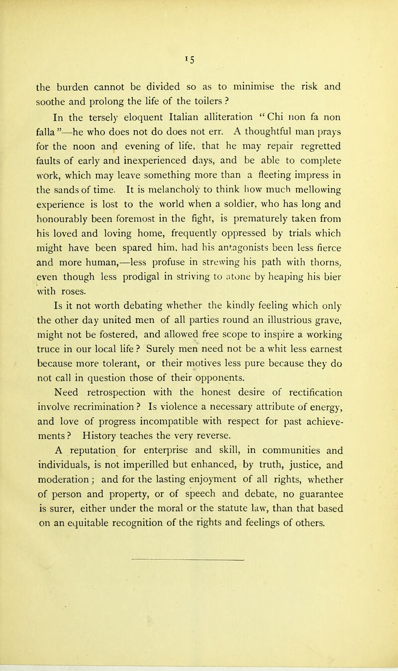 the burden cannot be divided so as to minimise the risk and soothe and prolong the life of the toilers ? In the tersely eloquent Italian alUteration  Chi iion fa non falla —he who does not do does not err. A thoughtful man prays for the noon and evening of life, that he may repair regretted faults of early and inexperienced days, and be able to complete work, which may leave something more than a fleeting impress in the sands of time. It is melancholy to think liow much mellowing experience is lost to the world when a soldier, who has long and honourably been foremost in the fight, is prematurely taken from his loved and loving home, frequently oppressed by trials which might have been spared him, had his an<;agonists been less fierce and more human,—less profuse in strewing his path with thorns, even though less prodigal in striving to ;itone by heaping his bier with roses. Is it not worth debating whether the kindly feeling which only the other day united men of all parties round an illustrious grave, might not be fostered, and allowed free scope to inspire a working truce in our local life ? Surely men need not be a whit less earnest because more tolerant, or their motives less pure because they do not call in question those of their opponents. Need retrospection with the honest desire of rectification involve recrimination ? Is violence a necessary attribute of energy, and love of progress incompatible with respect for j^ast achieve- ments ? History teaches the very reverse. A reputation for enterprise and skill, in communities and individuals, is not imperilled but enhanced, by truth, justice, and moderation; and for the lasting enjoyment of all rights, whether of person and property, or of speech and debate, no guarantee is surer, either under the moral or the statute law, than that based on an equitable recognition of the rights and feelings of others.