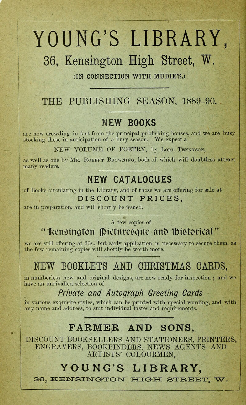 YOUNG'S LIBRARY, 36, Kensington High Street, W. (IN CONNECTION WITH MUDIE'S.) THE PUBLISHING SEASON, 1889-90.- NEW BOOKS are now crowding in fast from the principal publishing houses, and we are busy stocking these in anticipation of a busy season. We expect a NEW VOLUME OF POETEY, by Lord Tennyson, as well as one by Mr. Robert Browning, both of which will doubtless attract many readers. NEW CATALOGUES of Books circulating in the Library, and of those we are offering for sale at DISCOUNT PRICES, are in preparation, and will shortly be issued. A few copies of IRensmoton picturesque aufc Ibistoricar' we are still offering at 30s., but early application is necessary to secure them, as the few remaining copies will shortly be worth more. NEW BOOKLETS AND CHRISTMAS CARDS, in numberless new and original designs, are now ready for inspection ; and we have an unrivalled selection of Private and Autograph Greeting Cards in various exquisite styles, which can be printed with special wording, and with any name and address, to suit individual tastes and requirements. FARMEjR AND SONS, DISCOUNT BOOKSELLERS AND STATIONERS, PRINTERS, ENGRAVERS, BOOKBINDERS, NEWS AGENTS AND ARTISTS' COLOURMEN, YOUNG'S LIBRARY, 36, iKEasrsinxrG-TOJKr high street, w.