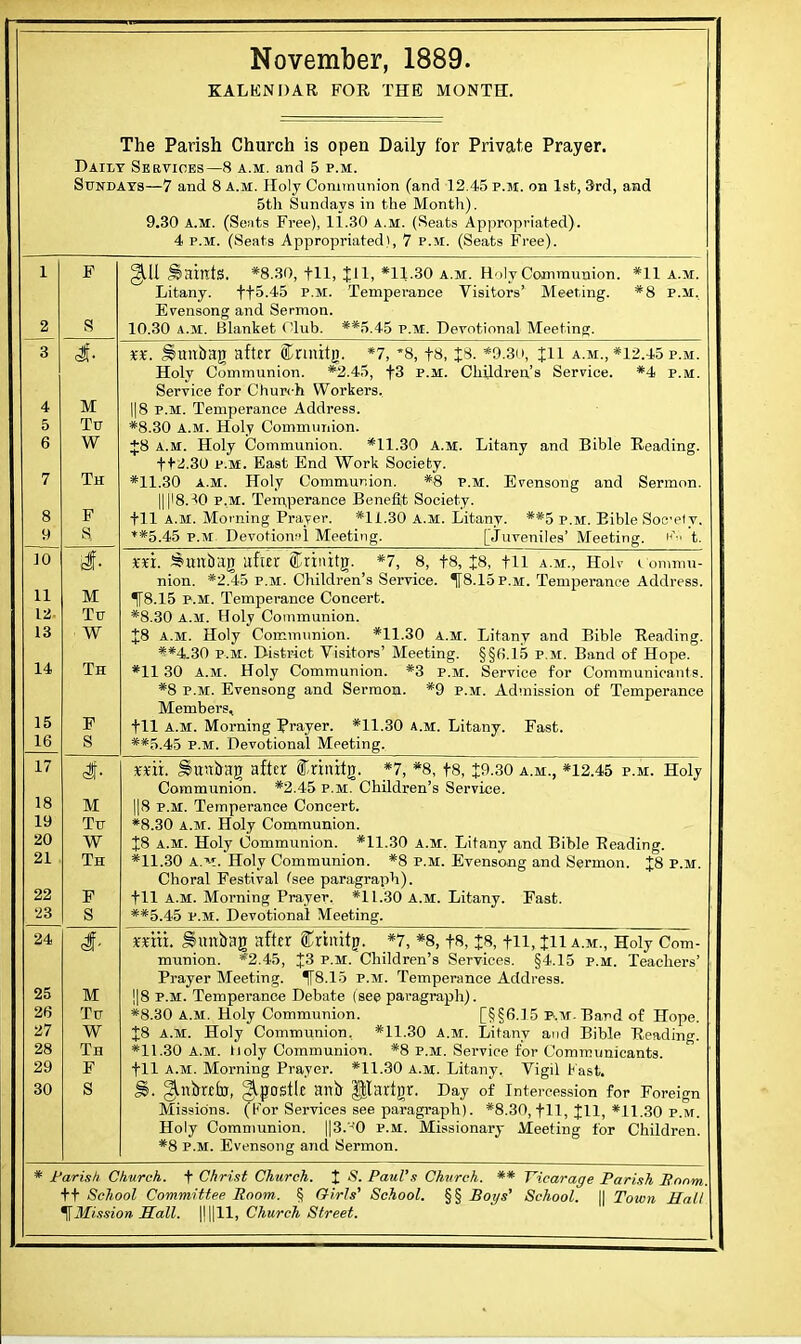 KALKNDAR FOR THE MONTH. The Parish Church is open Daily for Private Prayer. Daily Services—8 a.m. and 5 p.m. Sundays—7 and 8 a.m. Holy Communion (and 12.45 p.m. on 1st, 3rd, and 5th Sundays in the Month). 9.30 A.M. (Seats Free), 11.30 a.m. (Seats Appropriated). 4 p.m. (Seats Appropriated), 7 p.m. (Seats Free). gill Saints. *8.30, fll, Jll, *11.30 a.m. Holy Communion. Litany. tt&-45 p.m. Temperance Visitors' Meeting. Evensong and Sermon. 10.30 a.m. Blanket Club. **5.45 p.m. Devotional Meeting. *11 A.M. *8 P.M. 10 11 12. 13 14 15 16 M Tu W Th F S M Tu W Th %%. Hmtbag after fctiiig. *7, *8, fx, J8. *?.3o, Jll a.m., *12.45 p.m. Holy Communion. *2.45, f3 p.m. Children's Service. *4 p.m. Service for Church Workers. || 8 p.m. Temperance Address. *8.30 a.m. Holy Communion. +8 a.m. Holy Communion. *11.30 a.m. Litany and Bible Reading. tt2.30 p.m. East End Work Society. *11.30 A.M. Holy Communion. *8 p.m. Evensong and Sermon. Hl'8.^0 p.m. Temperance Benefit Society, til a.m. Movning Prayer. *11.30 A.M. Litany. **5 p.m. Bible Socely. **5.45 p.m Devotional Meeting. [juveniles' Meeting. KVi t. xn. Smtbag after SCrinitg. *7, 8, t8, £8, til a.m., Holv I onimu- nion. *2.45 p.m. Children's Service. 1f8.15p.M. Temperance Address. 1T8.15 p.m. Temperance Concert. *8.30 a.m. Holy Communion. £8 a.m. Holy Communion. *11.30 a.m. Litany and Bible Reading. **4,30 p.m. District Visitors' Meeting. §§6.15 p.m. Band of Hope. *11 30 a.m. Holy Communion. *3 p.m. Service for Communicants. *8 p.m. Evensong and Sermon. *9 p.m. Admission of Temperance Members, til a.m. Morning Prayer. *11.30 a.m. Litany. Fast. **5.45 p.m. Devotional Meeting. 17 18 19 20 21 22 23 24 25 26 27 28 29 30 M Tu W Th F S M Tu W Th F S mi. Shtnbag after ff-rinitg. *7, *8, t8, J9.30 a.m., *12.45 p.m. Holy Communion. *2.45 p.m. Children's Service. ||8 p.m. Temperance Concert. *8.30 a.m. Holy Communion. £8 a.m. Holy Communion. *11.30 A.M. Litany and Bible Reading. *11.30 a.^-t. Holy Communion. *8 p.m. Evensong and Sermon. £8 p.m. Choral Festival (see paragraph), til A.M. Morning Prayer. *11.30 A.M. Litany. Fast. **5.45 p.m. Devotional Meeting. mtii. Suttbag after SCrtnifg. *7, *8, fH, J8, tH, iH A.m., Holy Com- munion. *2.45, J3 p.m. Children's Services. §4.15 p.m. Teachers' Prayer Meeting. T8.15 p.m. Temperance Address. ]|8 p.m. Temperance Debate (see paragraph). *8.30 a.m. Holy Communion. [§§6.15 p.m. Band of Hope. J8 A.M. Holy Communion. *11.30 A.M. Litany and Bible Reading. *11.30 A.M. Iioly Communion. *8 p.m. Service for Communicants, til a.m. Morning Prayer. *11.30 a.m. Litany. Vigil fast. §?. ^nbttfo, Apostle anb Jtartgr. Day of Intercession for Foreign Missions. (For Services see paragraph). *8.30, til, Jll, *11.30 p.m. Holy Communion. ||3.'-t0 p.m. Missionary Meeting for Children. *8 p.m. Evensong and Sermon. * Parish Church, t Christ Church. % S. Paul's Church. ** Vicarage Parish Bonm tt School Committee Room. § Girls' School. §§ Bot/s' School. || Town Hall ^Mission Hall. \\||11, Church Street.