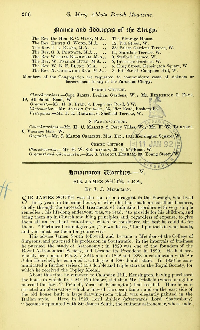 |5amr0 anD a&orrgsgseg of tge Clergp* The Rev. the Hon. E. C. Giyn, M.A.. The Vicarage House. TV Rev. Edwin G. Wood, M.A. .. 12, Pitt Street, W. The Rev. J. L. EYaNS, M.A 38, Palace Gardens Terrace, W. The Rev. G. S. Pownall, M.A 11, Scarsdale Terrace, W. The Rev. William Bbamwell,M.A.. 9, Stafford Terrace, W. The Rev. W. Pet/ham Buen, M.A. .. 5, Inverness Gardens, W. The Rev. W. B. E. BlTJnT, M.A. .. 4, King Street, Kensington Square, W. The Rev. N. Chetwode Ram, M.A... 3, Pitt Street, Campden Hill, W. M3mhers of the Congregation are requested to communicate cases of sickness or bereavement to any of the Parochial Clergy. Pabish Chueoh. Churchwardens.—Capt. James, Lexham Gardens, W.; Mr. Eeedebick C. Ebye, 19, All Saints Road, W. $.£k Organist.—Mr. H. B. Bird, 8, Lorgridge Road, S.W. Choirmaster.—Mr. Avalon Collard, 25, Pier Road, Rosheryille. Vestryman.—Mr. E. E. Beewee, 6, Sheffield Terraoe> W. JN'J S. Paul's Chttech. Churchwardens.—Mr. H. (J. Malkin, 2, Percy Villas, W.; Mr. E. W. 'Burnett, 6, Vicarage Gate, W. Organist.—Mr. J, Maude Ceament, Mus. BaC, 10a, Kensing Christ Chuech. Churchwarden.—Mr. H. W. Simpkinson, 25, Eldo'rt Road, Organist and Choirmaster.—Mr. S. Stagoll Higham, &3^Young Stree ikenssingtott Mortfiteg.—V. SIE JAMES SOUTH, F.R.S., By J. J. Merriman* OIR JAMES SOUTH was the son of a druggist in the Borough, who lived k? forty years in the same house, in which he had made an excellent business, chiefly through the successful treatment of infantile disorders with Very simple remedies ; his life-long endeavour was, we read,  to provide for his children, and bring them up in Church and King principles, and, regardless of expense, to give them all an excellent education, which he considered the best he could do for them.  Fortunes I cannot give you, he would say,  but I put tools in your hands, and you must use them for yourselves. This advice James South followed, and became a Member of the College of Surgeons, and practised his profession in Southwark ; in the intervals of business he pursued the study of Astronomy ; in 1820 was one of the founders of the Royal Astronomical Society, and became its President in 1829. He had pre- viously been made F.R.S. (1821), and in 1822 and 1823 in conjunction with Sir John Herschell, he compiled a catalogue of 380 double stars. In 1826 he com- municated a further series of 458 double and triple stars to the Royal Society, for which he received the Copley Medal. About this time he removed to Campden Hill, Kensington, having purchased the house in which, first, Mr. Phillimore, and then Mr. Delafield (whose daughter married the ReV. T. Rehnell, Vicar of Kensington), had resided. Here he con- structed an observatory which achieved European fame ; and on the east side of the old house built a large drawing-room which was elegantly painted in the Italian style. Here, in 1829, Lord Ashley (afterwards Lord Shaftesbury) u became acquainted with Sir James South, the eminent astronomer, whose inde-