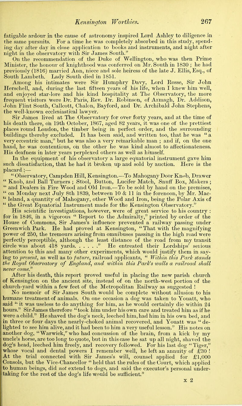 fatigable ardour in the cause of astronomy inspired Lord Ashley to diligence in the same pursuits. For a time he was completely absorbed in this study, spend- ing day after day in close application to books and instruments, and night after night in the observatory with Sir James South. On the recommendation of the Duke of Wellington, who was then Prime Minister, the honour of knighthood was conferred on Mr. South in 1830 ; he had previously (1816) married Ann, niece and sole heiress of the late J. Ellis, Esq., of South Lambeth. Lady South died in 1851. Among his intimates were Sir Humphry Davy, Lord Rosse, Sir John Herschell, and, during the last fifteen years of his life, when I knew him well, and enjoyed star-lore and his kind hospitality at The Observatory, the more frequent visitors were Dr. Paris, Rev. Dr. Robinson, of Armagh, Dr. Addison, John Flint South, Callcott, Chalon, Bayford, and Dr. Archibald John Stephens, the well-known ecclesiastical lawyer. Sir James lived at The Observatory for over forty years, and at the time of his death there, oil 19th October, 1867, aged 82 years, it was one of the prettiest places round London, the timber being in perfect order, and the surrounding buildings thereby excluded. It has been said, and written too, that he was  a very eccentric man, but he was also a very rehiarkable man ; and if, on the one hand, he was Contentious, oh the other he was kind almost to afi'ectionateness. His deafness in later years perplexed others as well as himself. In the equipment of his observatory a large equatorial instrument gave him such dissatisfaction, that he had it broken up and sold by auction. Here is the placard 3—  Observatory, Campden Hill, Kensington.—To Mahogany Door Knob, Drawer  Knob, and Ball Turners ; Stool, Button, Lucifer Match, Snuff Box, Makers ;  and Dealers in Fire Wood and Old Iron.—To be sold by hand on the premises,  on Monday next July 8th 1839, between 10 & 11 in the forenoon, by Mr. Mac-  leland, a quantity of Mahogany, other Wood and Iron, being the Polar Axis of  the Great Equatorial Instrument made for the Kensington Observatory. His scientific investigations, however, were of great service to his country : for in 1846, in a vigorous  Report to the Admiralty', printed by order of the House of Commons, Sir James's influence prevented a railway passing under Greenwich Park. He had proved at Kensington,  That with the magnifying power of 250, the tremours arising from omnibuses passing in the high road were perfectly perceptible, although the least distance of the road from my transit circle was about 418 yards  He entreated their Lordships' seiious attention to this and many other experiments, which would justify them in say- ing to present, as well as to future, railroad applicants,  Within this Park stands the Royal Observatory of England, and within this Park's walls a railroad shall never come. After his death, this report proved useful in placing the new parish church of Kensington on the ancient site, instead of on the north-west portion of the church-yard within a few feet of the Metropolitan Railway as suggested ! No memoir of Sir James South would be complete without allusion to his humane treatment of animals. On one occasion a dog was taken to Youatt, who said h it was useless to do anything for him, as he would certainly die within 24 hours. Sir James therefore  took him under his own care and treated him as if he were a child. He shaved the dog's neck, leeched him, had him in his own bed, and in three or four days the nearly-choked animal recovered, and Youatt was  de- lighted to see him alive, and it had been to him a very useful lesson. His notes on another clog, Warwick, who had concussion of the brain, from a kick by my uncle's horse, are too long to quote, but in this case he sat up all night, shaved the dog's head, leeched him freely, and recovery followed. For his last dog  Tiger, whose vocal and dental powers I remember well, he left an annuity of £30 ! At the trial connected with Sir James's will, counsel applied for £1,000 Consols, but the Vice-Chancellor  held that the rules of the Court, which applied to human beings, did not extend to dogs, and said the executor's personal under- taking for the rest of the dog's life would be sufficient. x 2