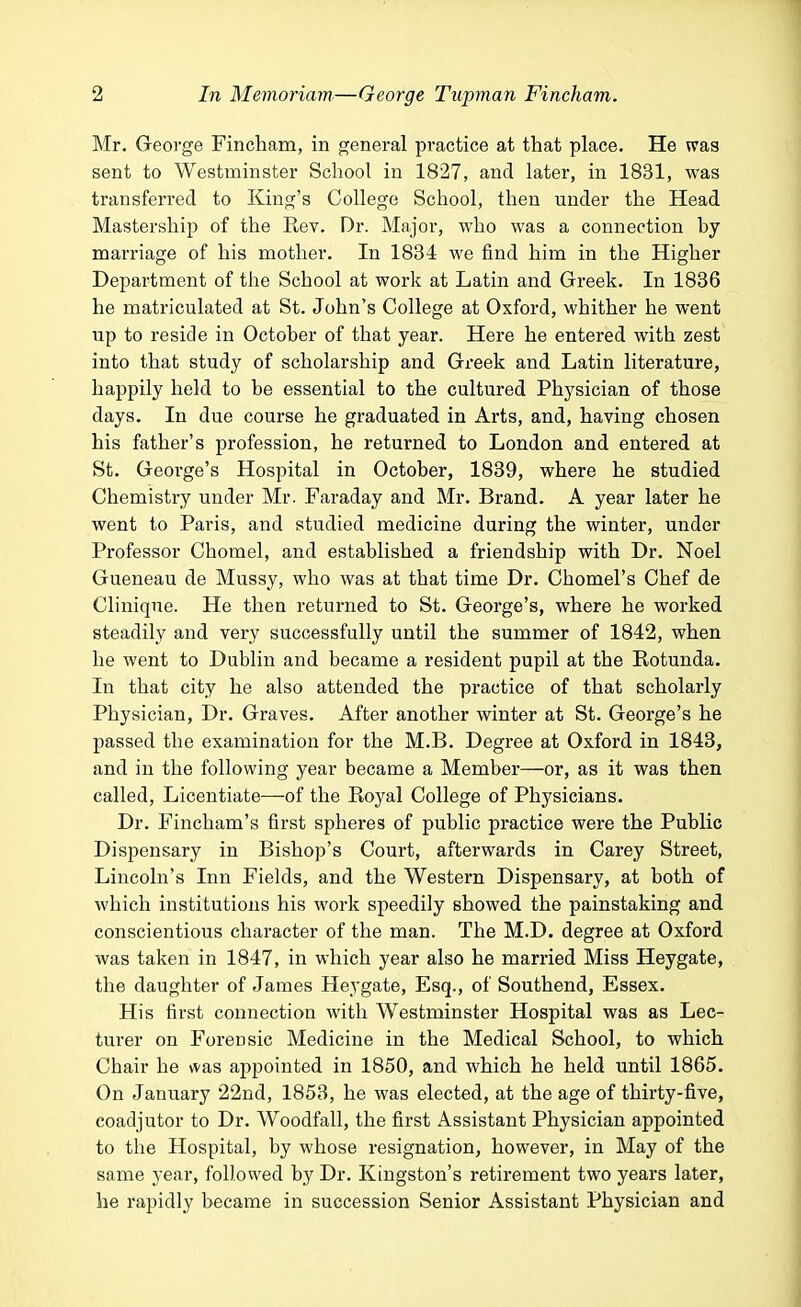 Mr. George Fincham, in general practice at that place. He was sent to Westminster School in 1827, and later, in 1831, was transferred to King's College School, then under the Head Mastership of the Rev. Dr. Major, who was a connection by marriage of his mother. In 1834 we find him in the Higher Department of the School at work at Latin and Greek. In 1836 he matriculated at St. John's College at Oxford, whither he went up to reside in October of that year. Here he entered with zest into that study of scholarship and Greek and Latin literature, happily held to be essential to the cultured Physician of those days. In due course he graduated in Arts, and, having chosen his father's profession, he returned to London and entered at St. George's Hospital in October, 1839, where he studied Chemistry under Mr. Faraday and Mr. Brand. A year later he went to Paris, and studied medicine during the winter, under Professor Chomel, and established a friendship with Dr. Noel Gueneau de Mussy, who was at that time Dr. Chomel's Chef de Clinique. He then returned to St. George's, where he worked steadily and very successfully until the summer of 1842, when he went to Dublin and became a resident pupil at the Rotunda. In that city he also attended the practice of that scholarly Physician, Dr. Graves. After another winter at St. George's he passed tbe examination for the M.B. Degree at Oxford in 1843, and in the following year became a Member—or, as it was then called, Licentiate—of the Royal College of Physicians. Dr. Fincham's first spheres of public practice were the Public Dispensary in Bishop's Court, afterwards in Carey Street, Lincoln's Inn Fields, and the Western Dispensary, at both of which institutions his work speedily showed the painstaking and conscientious character of the man. The M.D. degree at Oxford was taken in 1847, in which year also he married Miss Heygate, the daughter of James Heygate, Esq., of Southend, Essex. His first connection with Westminster Hospital was as Lec- turer on Forensic Medicine in the Medical School, to which Chair he was appointed in 1850, and which he held until 1865. On January 22nd, 1853, he was elected, at the age of thirty-five, coadjutor to Dr. Woodfall, the first Assistant Physician appointed to the Hospital, by whose resignation, however, in May of the same year, followed by Dr. Kingston's retirement two years later, he rapidly became in succession Senior Assistant Physician and