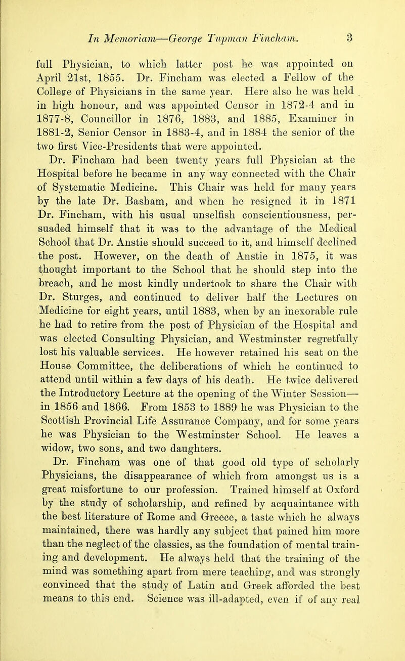 full Physician, to which latter post he was appointed on April 21st, 1855. Dr. Fincham was elected a Fellow of the College of Physicians in the same year. Here also he was held in high honour, and was appointed Censor in 1872-4 and in 1877-8, Councillor in 1876, 1883, and 1885, Examiner in 1881-2, Senior Censor in 1883-4, and in 1884 the senior of the two first Vice-Presidents that were appointed. Dr. Fincham had been twenty years full Physician at the Hospital before he became in any way connected with the Chair of Systematic Medicine. This Chair was held for many years by the late Dr. Basham, and when he resigned it in 1871 Dr. Fincham, with his usual unselfish conscientiousness, per- suaded himself that it was to the advantage of the Medical School that Dr. Anstie should succeed to it, and himself declined the post. However, on the death of Anstie in 1875, it was thought important to the School that he should step into the breach, and he most kindly undertook to share the Chair with Dr. Sturges, and continued to deliver half the Lectures on Medicine for eight years, until 1883, when by an inexorable rule he had to retire from the post of Physician of the Hospital and was elected Consulting Physician, and Westminster regretfully lost his valuable services. He however retained his seat on the House Committee, the deliberations of which he continued to attend until within a few days of his death. He twice delivered the Introductory Lecture at the opening of the Winter Session— in 1856 and 1866. From 1853 to 1889 he was Physician to the Scottish Provincial Life Assurance Company, and for some years he was Physician to the Westminster School. He leaves a widow, two sons, and two daughters. Dr. Fincham was one of that good old type of scholarly Physicians, the disappearance of which from amongst us is a great misfortune to our profession. Trained himself at Oxford by the study of scholarship, and refined by acquaintance with the best literature of Rome and Greece, a taste which he always maintained, there was hardly any subject that pained him more than the neglect of the classics, as the foundation of mental train- ing and development. He always held that the training of the mind was something apart from mere teaching, and was strongly convinced that the study of Latin and Greek afforded the best means to this end. Science was ill-adapted, even if of any real