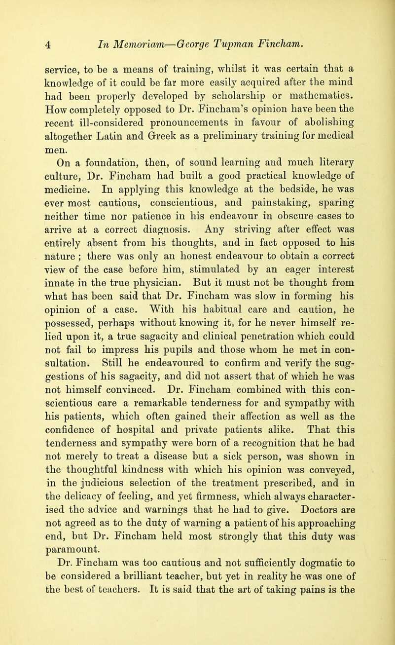 service, to be a means of training, whilst it was certain that a knowledge of it could be far more easily acquired after the mind had been properly developed by scholarship or mathematics. How completely opposed to Dr. Fincham's opinion have been the recent ill-considered pronouncements in favour of abolishing altogether Latin and Greek as a preliminary training for medical men. On a foundation, then, of sound learning and much literary culture, Dr. Fincham had built a good practical knowledge of medicine. In applying this knowledge at the bedside, he was ever most cautious, conscientious, and painstaking, sparing neither time nor patience in his endeavour in obscure cases to arrive at a correct diagnosis. Any striving after effect was entirely absent from his thoughts, and in fact opposed to his nature ; there was only an honest endeavour to obtain a correct view of the case before him, stimulated by an eager interest innate in the true physician. But it must not be thought from what has been said that Dr. Fincham was slow in forming his opinion of a case. With his habitual care and caution, he possessed, perhaps without knowing it, for he never himself re- lied upon it, a true sagacity and clinical penetration which could not fail to impress his pupils and those whom he met in con- sultation. Still he endeavoured to confirm and verify the sug- gestions of his sagacity, and did not assert that of which he was not himself convinced. Dr. Fincham combined with this con- scientious care a remarkable tenderness for and sympathy with his patients, which often gained their affection as well as the confidence of hospital and private patients alike. That this tenderness and sympathy were born of a recognition that he had not merely to treat a disease but a sick person, was shown in the thoughtful kindness with which his opinion was conveyed, in the judicious selection of the treatment prescribed, and in the delicacy of feeling, and yet firmness, which always character- ised the advice and warnings that he had to give. Doctors are not agreed as to the duty of warning a patient of his approaching end, but Dr. Fincham held most strongly that this duty was paramount. Dr. Fincham was too cautious and not sufficiently dogmatic to be considered a brilliant teacher, but yet in reality he was one of the best of teachers. It is said that the art of taking pains is the