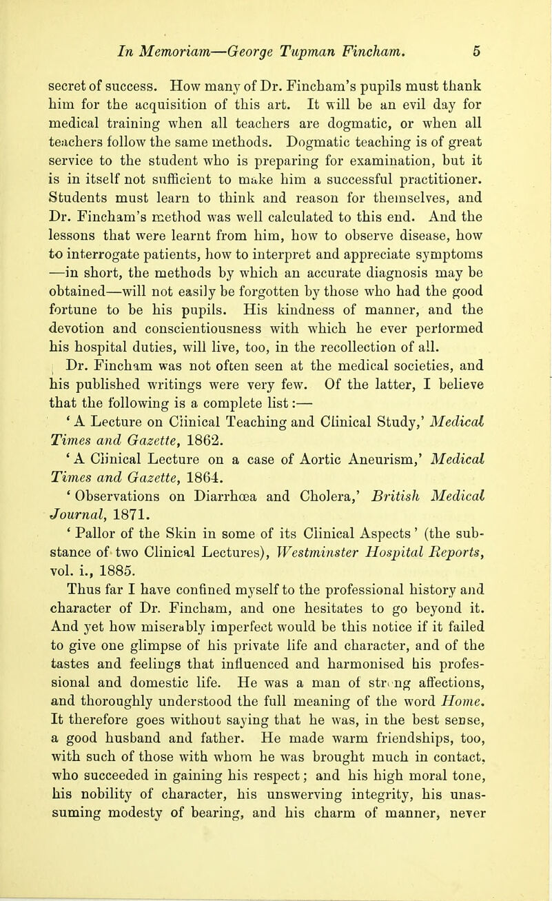 secret of success. How many of Dr. Fincham's pupils must thank him for the acquisition of this art. It will be an evil day for medical training when all teachers are dogmatic, or when all teachers follow the same methods. Dogmatic teaching is of great service to the student who is preparing for examination, but it is in itself not sufficient to make him a successful practitioner. Students must learn to think and reason for themselves, and Dr. Fincham's method was well calculated to this end. And the lessons that were learnt from him, how to observe disease, how to interrogate patients, how to interpret and appreciate symptoms —in short, the methods by which an accurate diagnosis may be obtained—will not easily be forgotten by those who had the good fortune to be his pupils. His kindness of manner, and the devotion and conscientiousness with which he ever performed his hospital duties, will live, too, in the recollection of all. Dr. Fincham was not often seen at the medical societies, and his published writings were very few. Of the latter, I believe that the following is a complete list:— ' A Lecture on Clinical Teaching and Clinical Study,' Medical Times and Gazette, 1862. ' A Clinical Lecture on a case of Aortic Aneurism,' Medical Times and Gazette, 1864. ' Observations on Diarrhoea and Cholera,' British Medical Journal, 1871. - Pallor of the Skin in some of its Clinical Aspects' (the sub- stance of two Clinical Lectures), Westminster Hospital Reports, vol. L, 1885. Thus far I have confined myself to the professional history and character of Dr. Fincham, and one hesitates to go beyond it. And yet how miserably imperfect would be this notice if it failed to give one glimpse of his private life and character, and of the tastes and feelings that influenced and harmonised his profes- sional and domestic life. He was a man of string affections, and thoroughly understood the full meaning of the word Home. It therefore goes without saying that he was, in the best seDse, a good husband and father. He made warm friendships, too, with such of those with whom he was brought much in contact, who succeeded in gaining his respect; and his high moral tone, his nobility of character, his unswerving integrity, his unas- suming modesty of bearing, and his charm of manner, never